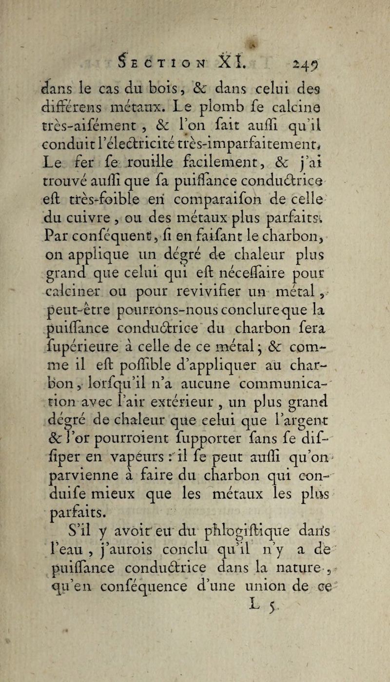 dans le cas du bois, &amp; dans celui des différens métaux. Le plomb fe calcine très-aifément , &amp; l’on fait aulîi qu’il conduit l’électricité très-imparfaitement# Le fer fe rouille facilement, &amp; j’ai trouvé aulîi que fa puiftance conductrice eft très-foible en comparaifon de celle du cuivre , ou des métaux plus parfaits# Par conféquent , fi en faifant le charbon, on applique un dégré de chaleur plus grand que celui qui eft néceftaire pour calciner ou pour revivifier un métal, peut-être pourrons-nous conclureque la puifïance conductrice du charbon fera fupérieure à celle de ce métal} &amp; com¬ me il eft poftible d’appliquer au char¬ bon , lôrfqu’il 11’a aucune communica¬ tion avec l’air extérieur , un plus grand dégré de chaleur que celui que l’argent &amp; l’or pourroient fupporter fans fe dif- fiper en vapéurs : il fe peut aufii qu’on ' parvienne à faire du charbon qui eon- duife mieux que les métaux les plus parfaits. S’il y avoir eu du phlogiftique daris l’eau , j’aurois conclu qu’il n’y a de puiftance conductrice dans la nature , qu’en conféquence d’une union de ce L 5