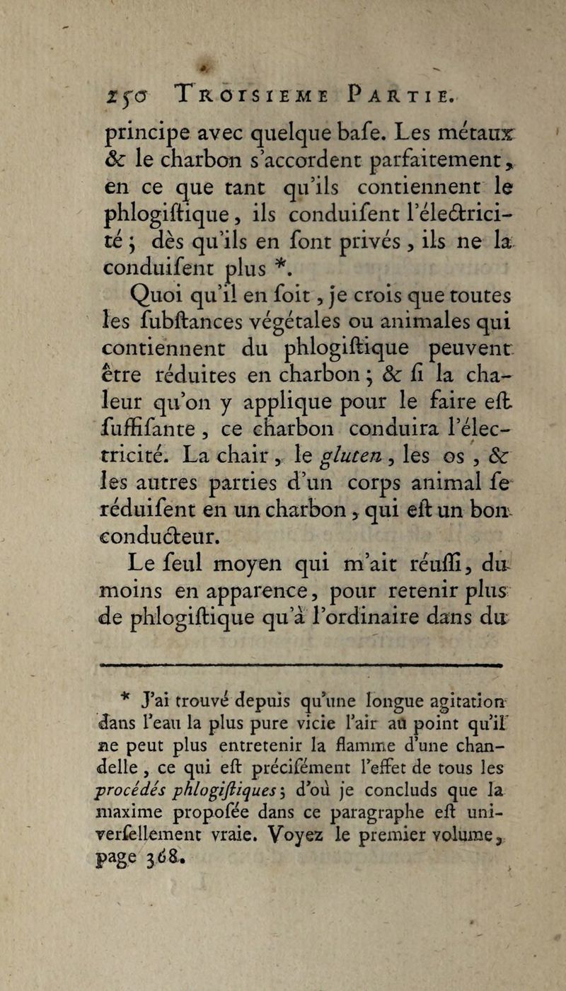 principe avec quelque bafe. Les métaux ôc le charbon s’accordent parfaitement, en ce que tant qu’ils contiennent le phlogiftique, ils conduifent l’éleétrici- té ; dès qu’ils en font privés , ils ne la conduifent plus *. Quoi qu’il en foit, je crois que toutes les fubftances végétales ou animales qui contiennent du phlogiftique peuvent être réduites en charbon ; &amp; ft la cha¬ leur qu’on y applique pour le faire eft. fuffifante , ce charbon conduira l’élec¬ tricité. La chair , le gluten , les os , &amp;c les autres parties d’un corps animal fe réduifent en un charbon, qui eft un bon- conducteur. Le feul moyen qui m’ait réufli, du moins en apparence, pour retenir plus de phlogiftique qu’à l’ordinaire dans du * J’ai trouvé depuis qu’une longue agitation dans l’eau la plus pure vicie l’air au point qu’il me peut plus entretenir la flamme d’une chan¬ delle , ce qui eft précifément l’effet de tous les ■procédés phlogiftiques ; d’ou je concluds que la maxime propofée dans ce paragraphe eft uni¬ versellement vraie. Voyez le premier volume, page 3 <58.