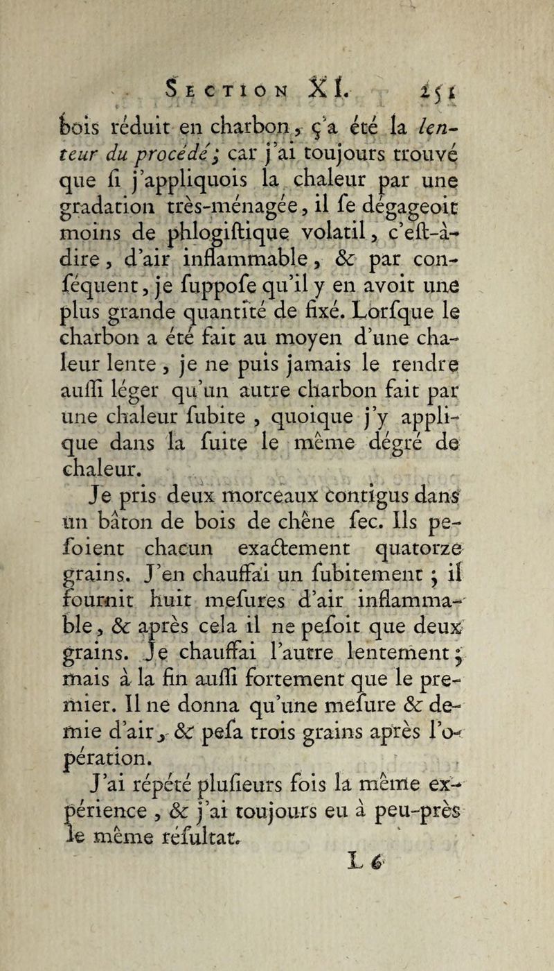 bois réduit en charbonç a été la len¬ teur du procédé ; car j’ai toujours trouvé que fi j’appliquois la chaleur par une gradation très-ménagée, il le dégageoic moins de phlogiftique volatil, c’eft-à- dire, d’air inflammable, 8c par con- féquent, je fuppofe qu’il y en avoit une plus grande quantité de fixé. Lorfque le charbon a été fait au moyen d’une cha¬ leur lente , je ne puis jamais le rendre aufli léger qu’un autre charbon fait par une chaleur fubite , quoique j’y appli¬ que dans la fuite le même dégré de chaleur. Je pris deux morceaux contigus dans un bâton de bois de chêne fee. Ils pe- foient chacun exactement quatorze grains. J’en chauffai un fubitement } il fournit huit mefures d’air inflamma¬ ble, 8c après cela il ne pefoit que deux grains. Je chauffai l’autre lentement • mais à la fin aufli fortement que le pre¬ mier. 11 ne donna qu’une mefure 8c de¬ mie d’airy8c pefa trois grains après l’o¬ pération. | J’ai répété plufieurs fois la même ex¬ périence , &amp; j’ai toujours eu à peu-près le même réfultat. ]L 6
