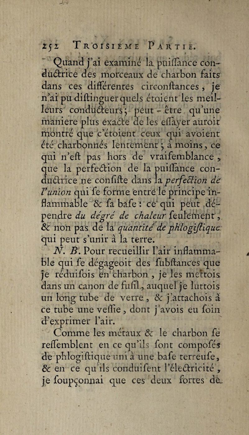 Quand j’ai examiné la puiflance con¬ ductrice des morceaux de charbon faits dans ces différentes circonftances, je n’ai pu diftinguer quels .étaient‘Les meil- leurs conducteurs; peut-être qu’une maniéré plus exaCte de les effayer auroit montré que c’étoient ceux qui a voient été charbonnés lentement; à moins, ce qui n’eft pas hors de vraifemblance ,, que la perfection de la puiflance con¬ ductrice ne confifte dans la perfection de Vunion qui fe forme entre le principe in¬ flammable &amp; fa bafe t ce qui peut dé¬ pendre du degré de chaleur feulement 6c non pas de la quantité de phlogijliquc. qui peut s’unir à la terre. N. B. Pour recueillir Pair inflamma¬ ble qui fe dégageoit des fübftanc'es que je rédüifois en'charbon , je les mettois dans un canon de fufil, auquel je luttois un long tube de verre, 6c j.’attachons a ce tube une veflie, dont j avois eu foin d’exprimer l’air. Comme les métaux 6c le charbon fe reffemblent en ce qu’ils font compofcs de phlogiftique uni à une bafe terreufe, 6c en ce qu’ils condtiifent l’cleCtricité , je foupçonnai que ces deux fortes dè.