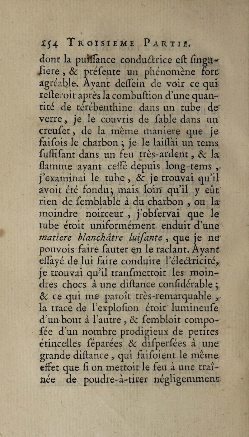 dont la puîlïance conductrice eft flngm-' liere , 8c préfente un phénomène fort agréable. Ayant deflein de voir ce qui refteroit après la combustion d’une quan¬ tité de térébenthine dans un tube de: verre, je le couvris de fable dans un creufet, de la meme maniéré que je faifois le charbon ; je le laiflai un tems fuffifant dans un feu très-ardent, 8c la flamme ayant celle depuis long-tems v- j’examinai le tube , 8c je trouvai qu’il avoir été fondu; mais loin qu’il y eût rien de femblable a du charbon , ou la moindre noirceur , j’obfervai que le tube étoit uniformément enduit d’une matière blanchâtre Luifante , que je ne pouvois faire fauter en le raclant. Ayant eflayé de lui faire conduire l’éleélricité, je trouvai qu’il tranfmettoit les moin¬ dres chocs a une diftance confldérable ; 8c ce qui me paroît très-remarquable , la trace de l’exploflon étoit lumineufe d’un bout à l’autre , 8c fembloit compo- fée d’un nombre prodigieux de petites étincelles féparées 8c difperfées à une grande diftance , qui faifoient le meme effet que fl on mettoit le feu à une traî¬ née de poudre-à-tirer négligemment