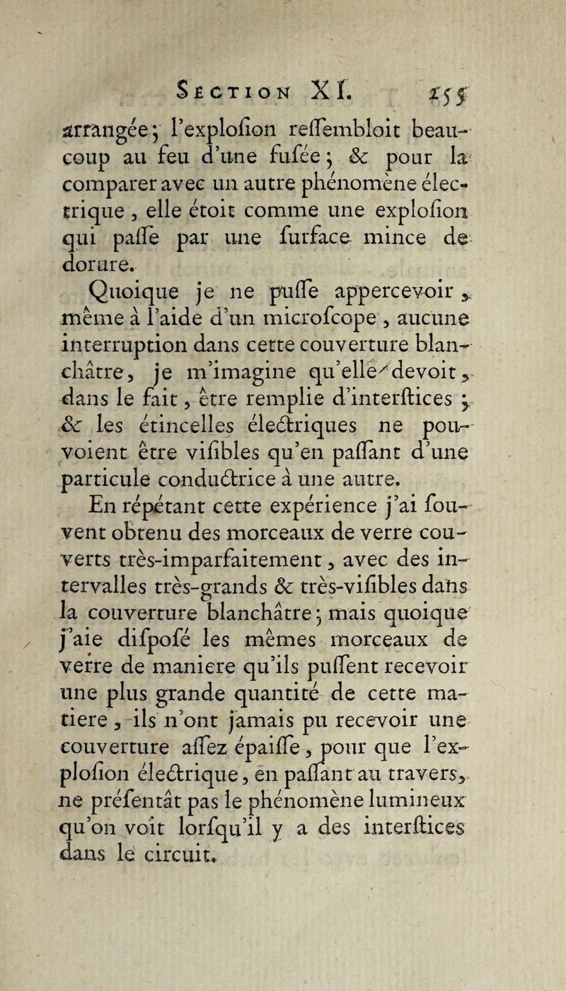 *55 arrangée} l’explofion refïembloit beau¬ coup au feu d’une fufée ; &amp; pour la comparer avec un autre phénomène élec¬ trique , elle étoit comme une expîohon qui pâlie par une furface mince de dorure. Quoique je ne pulfe appercevoir meme à l’aide d’un microfcope , aucune interruption dans cette couverture blan¬ châtre, je m’imagine qu’elle^devoit , dans le fait, être remplie d’interftices j Sc les étincelles éleétriques ne pou- voient être vilibles qu’en pallant d’une particule conduètrice à une autre. En répétant cette expérience j’ai fou- vent obtenu des morceaux de verre cou¬ verts très-imparfaitement, avec des in¬ tervalles très-grands &amp; très-vifibles dans la couverture blanchâtre, mais quoique J’aie difpofé les mêmes morceaux de verre de maniéré qu’ils puffent recevoir une plus grande quantité de cette ma¬ tière , ils n’ont jamais pu recevoir une couverture allez épailfe, pour que l’ex- plofîon éleétrique, en pallant au travers, ne préfentât pas le phénomène lumineux qu’on voit lorfqu’il y a des interfile es dans le circuit.
