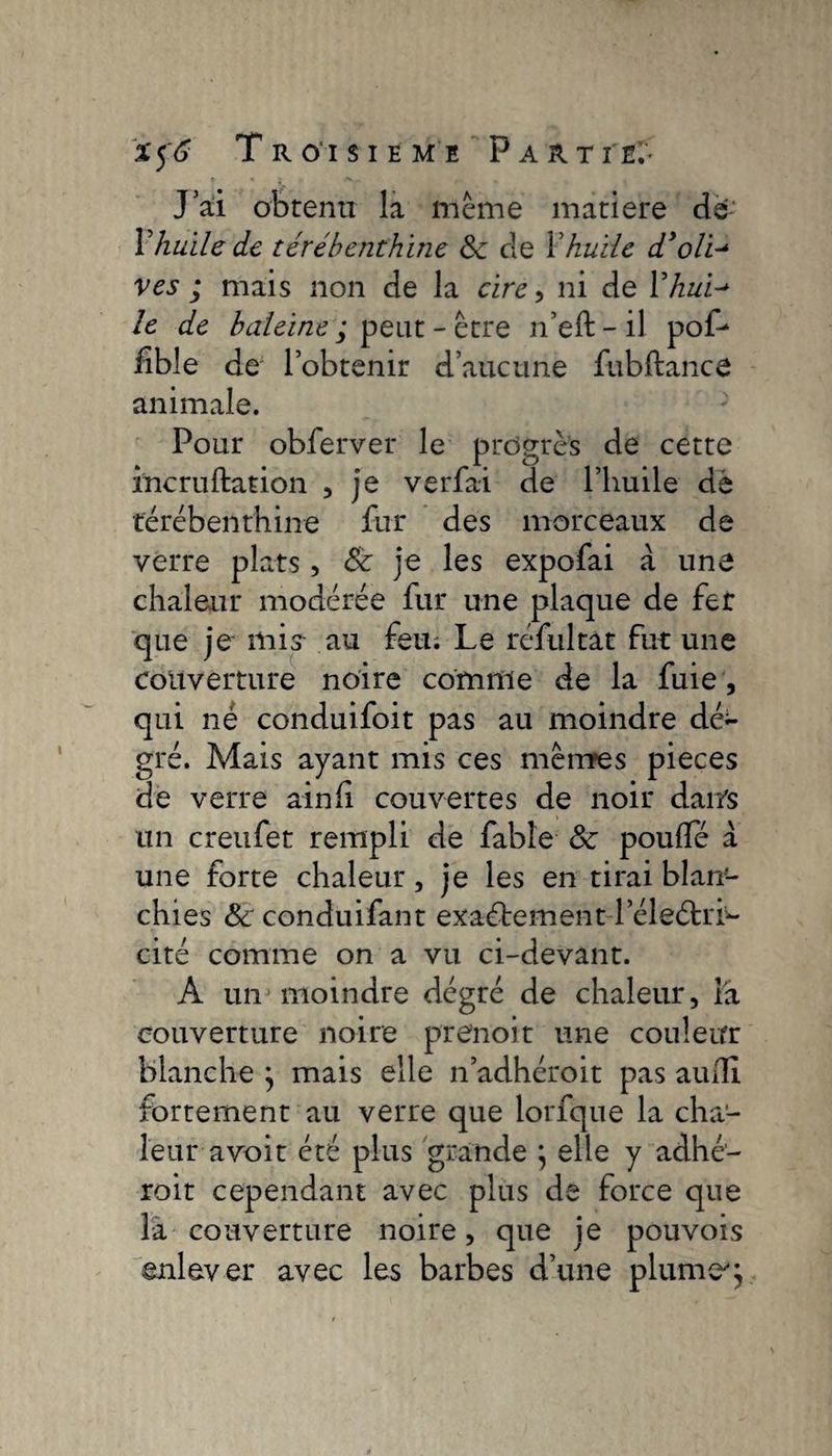 J ai obtenu la même matière dé Vhuile de térébenthine 8e cle Xhuile dioli^ ves ; mais non de la cire, ni de Y hui-* le de baleine ; peut - être n’eft - il pof- fible de l’obtenir d’aucune fubftance animale. Pour obferver le progrès de cette incruftation , je verfai de l’huile dé térébenthine fur des morceaux de verre plats, 8e je les expofai à une chaleur modérée fur une plaque de fer que je mis au feu. Le réfultàt fut une couverture noire comme de la fuie , qui né conduifoit pas au moindre dé- gré. Mais ayant mis ces meures pieces de verre ainfi couvertes de noir dan's un creufet rempli de fable 8e poufle a une forte chaleur, je les en tirai blan¬ chies &amp;'conduifant exactement l’éleétrr- cité comme on a vu ci-devant. A un moindre dégré de chaleur, Fa couverture noire prenoit une couleur blanche } mais elle n’adhéroit pas aufll fortement au verre que lorfque la cha¬ leur-avoit été plus grande } elle y adhé- roit cependant avec plus de force que la couverture noire, que je pouvois enlever avec les barbes d’une plume'}
