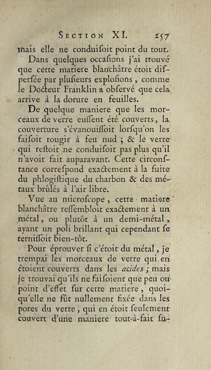 maïs elle ne conduifoit point du tout. Dans quelques occasions j’ai trouvé que cette matière blanchâtre étoit dif- perfée par plusieurs exploitons, comme le Doéteur Franklin a obfervé que cela arrive à la dorure en feuilles. De quelque maniéré que les mor¬ ceaux de verre eufïent été couverts, la couverture s’évanouiffoit lorfqu’on les faifoit rougir à feu nud ; &amp; le verre qui reftoit ne conduifoit pas plus qu’il n’avoit fait auparavant. Cette circonf- tance correfpond exaéfement à la fuite du phlogiftique du charbon Ôc des mé¬ taux brûlés à l’air libre. Vue au microfcope , cette * matière blanchâtre relfembloit exaétement à un métal, ou plutôt à un demi-métal * ayant un poli brillant qui cependant fe ternilToit bien-tôt. Pour éprouver f c’étoit du métal, je trempai les morceaux de verre qui en étoient couverts dans les acides ; mais je trouvai qu’ils ne faifoient que peu ou' point d’effet fur cette matière , quoi¬ qu'elle ne fût nullement fixée dans les pores du verre, qui en étoit feulement couvert d’une maniéré tout-à-fait £u~