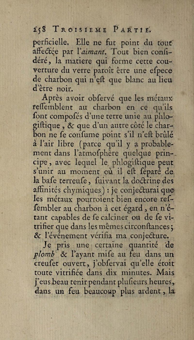 perficielle. Elle ne fut point du tout affeétée par l’aimant. Tout bien confé¬ déré, la matière qui forme cette cou¬ verture du verre paroît être une efpece de charbon qui n’eft que blanc au lieu etre noir. Après avoir obfervé que les métaux) feffiemblent au charbon en ce qu ils font compofés d’une terre unie au phlo- giftique , 8c que d’un autre coté le char¬ bon ne fe confume point s’il n’efl brûlé a l’air libre (parce qu’il y a probable¬ ment dans l’atmofphère quelque prin-. cipe, avec lequel le phlogiftique ipeut s’unir au moment où il eft fépare de la bâfe terreufe, fuivant la doétrine des affinités chymiques) : je conjeéhirai que les métaux pourroient bien encore ref- fembler au charbon à cet égard , en n’é¬ tant capables de fe calciner ou de fe vi¬ trifier que dans les mêmes circonfiances ; 8c l’événement vérifia ma conjeéture. Je pris une certaine quantité de plomb 8c l’ayant mife au feu dans un creufet ouvert, j’obfervai qu’elle étoit toute vitrifiée dans dix minutes. Mais feus beau tenir pendant plufieurs heures, dans un feu beaucoup plus ardent, la