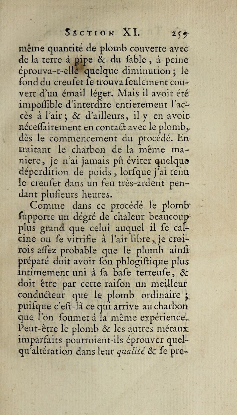 meme quantité de plomb couverte avec de la terre à pipe de du fable, à peine éprouva-t-elle quelque diminution ; le fond du creufet fe trouva feulement cou¬ vert d’un émail léger. Mais il avoit été impollible d’interdire entièrement l’ac¬ cès à l’air • & d’ailleurs, il y en avoir néceflairement en contad avec le plomb, dès le commencement du procédé. En traitant le charbon de la meme ma¬ niéré, je n’ai jamais pu éviter quelque déperdition de poids, lorfque j’ai tenu le creufet dans un feu très-ardent pen¬ dant plufîeurs heures. Comme dans ce procédé le plomb fupporce un dégré de chaleur beaucoup plus grand que celui auquel il fe cal¬ cine ou fe vitrifie à l’air libre,Je croi- rois aflez probable que le plomb ainfi préparé doit avoir fon phlogiftique plus intimement uni à fa bafe terreufe, ôc doit être par cette raifon un meilleur condudeur que le plomb ordinaire ; puifque c’eft-là ce qui arrive au charbon que l’on foumet à la même expérience. Peut-être le plomb ôc les autres métaux: imparfaits pourroient-ils éprouver quel- qualtération dans leur qualité ôc fe pre-