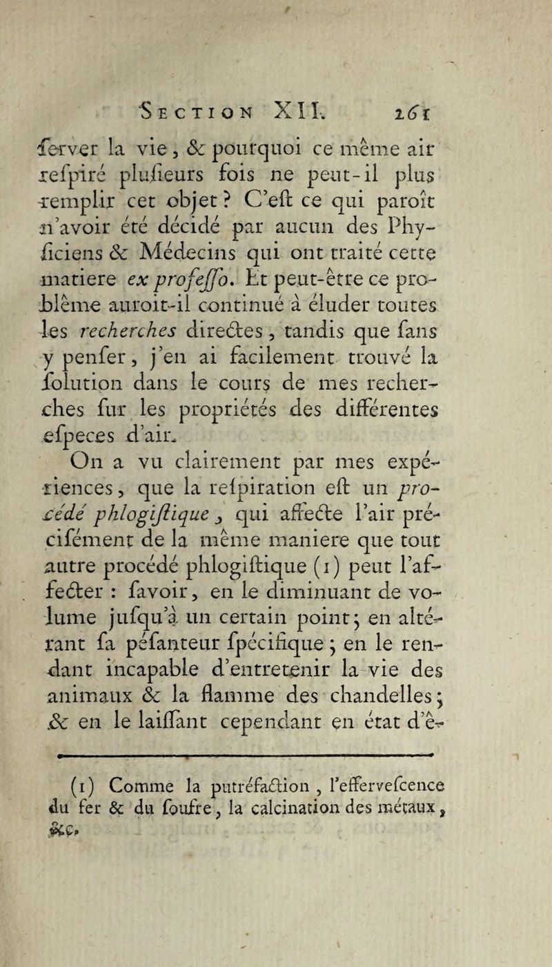fer ver la vie , Sc pourquoi ce même air xefpiré plufieurs fois ne peut-il plus -remplir cet objet? C’eft ce qui paroît n’avoir été décidé par aucun des Phy- ficiens & Médecins qui ont traité cette matière ex profejfo. Et peut-être ce pro- Jblême au roi t-il continué à éluder toutes les recherches direéfes , tandis que fans ypenfer, j’en ai facilement trouvé la folution dans le cours de mes recher¬ ches fur les propriétés des différentes efpeces d’air. On a vu clairement par mes expé¬ riences , que la relpiration eft un pro¬ cédé phlogïjlique ■, qui afreéte l’air pré- cifément de la même maniéré que tout autre procédé phlogiftique (i) peut l’af- feéter : favoir, en le diminuant de vo¬ lume jufqu’a un certain point; en alté¬ rant fa péfanteur fpécifique ; en le ren¬ dant incapable d’entretenir la vie des animaux & la flamme des chandelles; Sc en le laiffant cependant en état d’ê- (i) Comme la putréfaction , I’effervefcence du fer & du foufre ; la calcination des métaux,