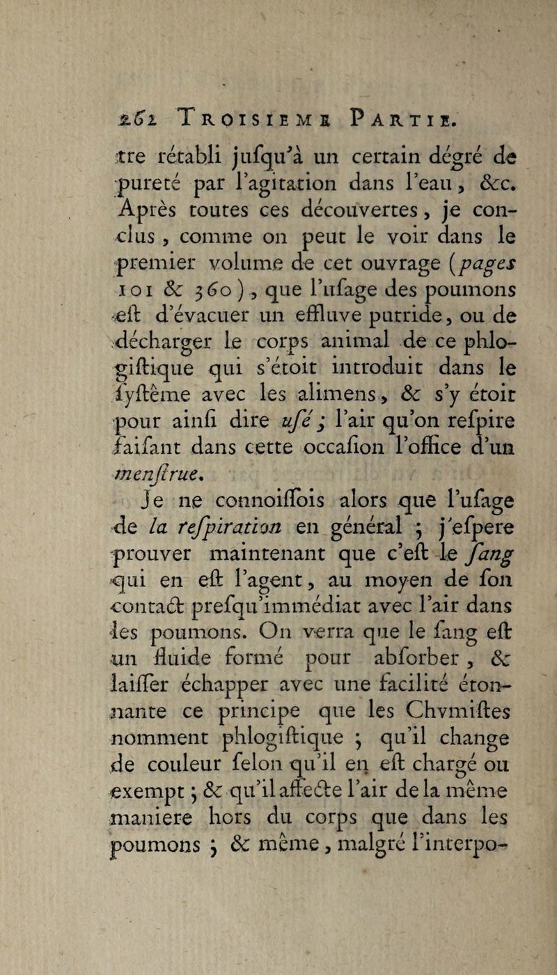 tre rétabli jufqfflà un certain degré de pureté par l’agitation dans l’eau, 8cc. Après toutes ces découvertes, je con¬ clus , comme on peut le voir dans le premier volume de cet ouvrage (pages loi 8c 360) , que l’ufage des poumons -eft d’évacuer un effluve putride, ou de décharger le corps animal de ce phlo- giftique qui s’étoit introduit dans le iyftême avec les alimens, 8c s’y étoit pour ainfi dire ufé ; l’air qu’on refpire faifant dans cette occafion l’office d’un m cn.fi rue. je ne connoiftbis alors que l’ufage de la refipïration en général 3 j efpere prouver maintenant que c’eft le fang ■qui en eft l’agent, au moyen de fon •contaét prefqu’immédiat avec l’air dans les poumons. On verra que le iang eft un ftuide formé pour abforber, 8c laifter échapper avec une facilité éton¬ nante ce principe que les Chvmiftes nomment phlogiftique 3 qu’il change de couleur felon qu’il en eft chargé ou exempt 3 8c qu’il aifeéte l’air delà meme maniéré hors du corps que dans les