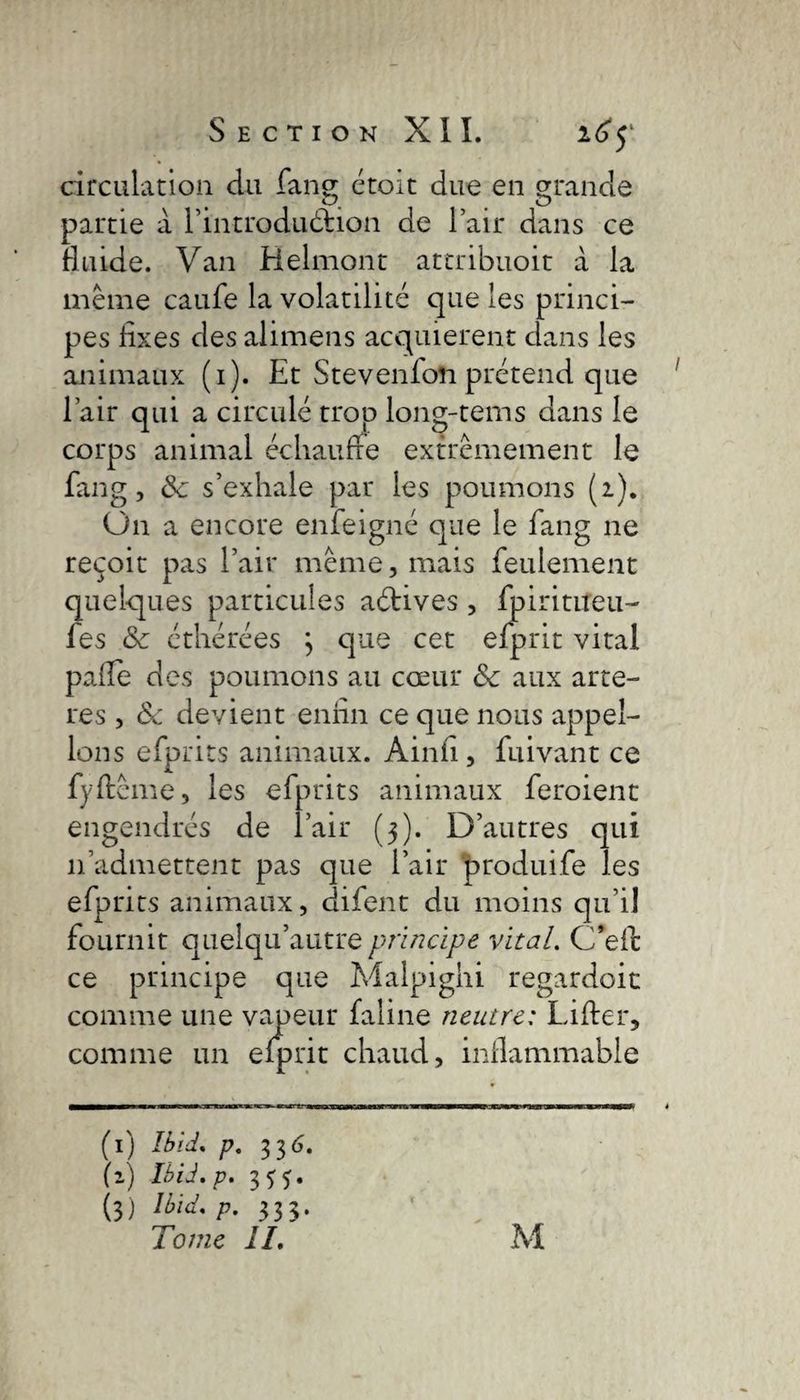 circulation du fang étoit due en grande partie à l’introduéhon de l’air dans ce fluide. Van Belmont attribuoit à la même caufe la volatilité que les princi¬ pes fixes des alimens acquièrent dans les animaux (1). Et Stevenfoîi prétend que l’air qui a circulé trop long-tems dans le corps animal échauffe extrêmement le fang, 8c s’exhale par les poumons (2). On a encore enfeigné que le fang ne reçoit pas l’air même, mais feulement quelques particules aétives , fpirititeu- fes 8c cthérées 3 que cet efprit vital pafie des poumons au cœur 8c aux artè¬ res , 8c devient enfin ce que nous appel¬ ions efprits animaux. Ain fi , fuivant ce fyftême, les efprits animaux feroienc engendrés de l’air (3). D’autres qui 11’admettent pas que l’air produife les efprits animaux, difent du moins qu’il fournit quelqu’autre principe vital. C’efc ce principe que Malpighi regardoit comme une vapeur faline neutre: Lifter, comme un efprit chaud, inflammable (1) Ibid. p. 33 6. (z) Ibid. p. 333. (3) Ibid. p. 333.