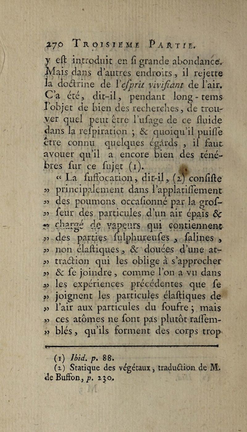 y effc introduit en fl grande abondance'.- Mais dans d’autres endroits, il rejette la doctrine de Yefprit vivifiant de l’air. Ca été, dit-il, pendant long - tems l’objet de bien des recherches, de trou¬ ver quel peut être i’ufage de ce fluide dans la relpiration ; &amp; quoiqu’il puifle être connu quelques égards , il faut- avouer qu’il a encore bien des ténè¬ bres fur ce fujet (1). £ “ La fuflocarion, dit-il, (fi conflfle principalement dans l’appiatiflement des poumons occaflonné par la grof- 35 feur des particules d’un air épais <Sc chargé de vapeurs qui contiennent 35 des parties fulphureufes _> falines , 35 non élaftiques, Sz douées d’une at- 35 traétion qui les oblige à s’approcher 33 Sz fe joindre , comme l’on a vu dans 33 les expériences précédentes que fe 35 joignent les particules élaftiques de >5 l’air aux particules du foufre ; mais 55 ces atomes ne font pas plutôt ralfem- >5 blés, qu’ils forment des corps trop . 1.-  ■■—■■■  ■ i ■■ (1) Ibid. p. 88. (2.) Statique des végétaux, traduélion de M. de BufFon,230.