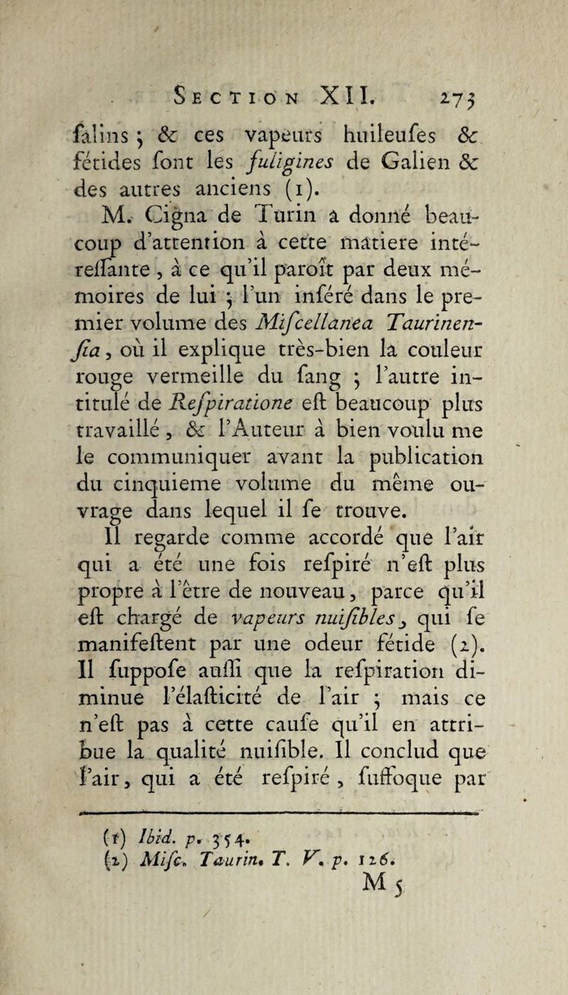 faiins } &amp; ces vapeurs huileufes Sc fétides font les fuiigïnes de Galien &amp; des autres anciens (1). M. Cigna de Turin a donné beau¬ coup d’attention à cette matière inté- rellante , à ce qu’il paroît par deux mé¬ moires de lui \ l’un inféré dans le pre¬ mier volume des Mifcellanea Taurinen- fia, où il explique très-bien la couleur rouge vermeille du fang j l’autre in¬ titulé de Refpiratïone eft beaucoup plus travaillé , &amp; l’Auteur à bien voulu me le communiquer avant la publication du cinquième volume du même ou¬ vrage dans lequel il fe trouve. 11 regarde comme accordé que l’air qui a été une fois refpiré n’eft plus propre à l’être de nouveau, parce qu’il eft chargé de vapeurs nuifibles qui fe manifeftent par une odeur fétide (2). Il fuppofe aufti que la refpiration di¬ minue l’élafticité de l’air ; mais ce n’eft pas à cette caufe qu’il en attri¬ bue la qualité nuifble. Il conclud que fair, qui a été refpiré, fuffoque par (f) Ibid, p. 354. (z) Mifc. Taurin. T. V* p. 1 z6.