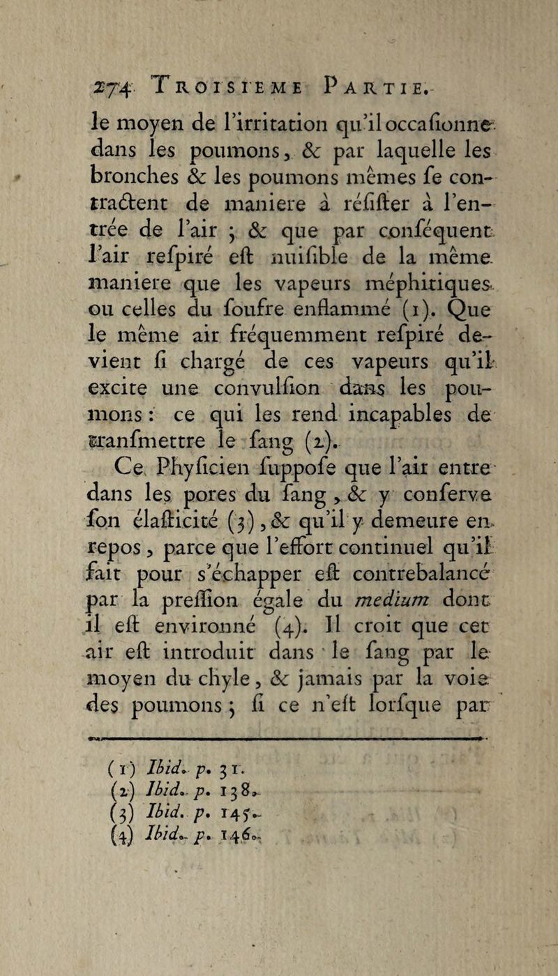 le moyen de l’irritation qu’il occafionne dans les poumons 3 Sc par laquelle les bronches &amp; les poumons mêmes fe con- îraétent de maniéré a réfifter à l'en¬ trée de l’air 3 &amp; que par conféquent l’air refpiré eft nuifible de la même, maniéré que les vapeurs méphitiques ou celles du foufre enflammé (i). Que le même air fréquemment refpiré de- vient fi chargé de ces vapeurs qu’il excite une convulfion dans les pou¬ mons : ce qui les rend incapables de sranfmettre le fang (2). Ce Phyficien fuppofe que l’air entre dans les pores du fang > &amp; y conferva fon élafticité (3),&amp;: qu’il y demeure en» repos 5 parce que l’effort continuel qu’il fait pour s’échapper eft contrebalancé par la preflion égale du medium dont il eft environné (4). Il croit que cet air eft introduit dans le fang par le moyen du chyle, &amp;c jamais par la voie, des poumons 3 fi ce n’eft lorfque par; ( I ) Ibid.. p. 3 I. (z) Ibid, p, 138» (3) Ibid, p. I451 * 3 4.-