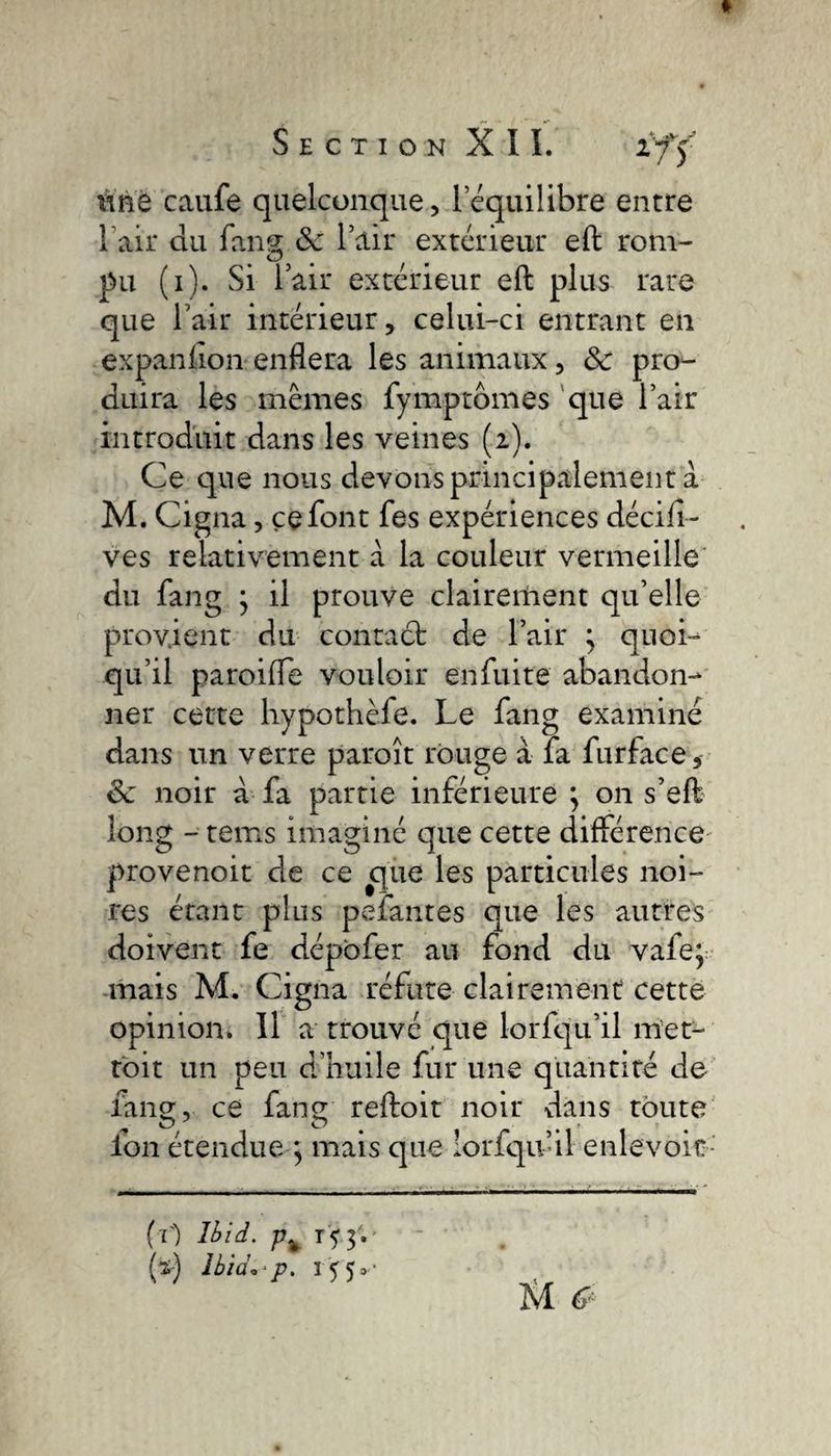 tine caufe quelconque, lequilibre entre l'air du fang ôc l’air extérieur eft rom¬ pu (i). Si l’air extérieur eft plus rare que l’air intérieur, celui-ci entrant en expanüon enflera les animaux, 8c pro¬ duira les mêmes fymptomes que l’air introduit dans les veines (2). Ce que nous devons principalement à M. Cigna, ce font fes expériences décifi- ves relativement à la couleur vermeille du fang y il prouve clairement qu’elle provient du contaét de l’air ; quoi¬ qu’il paroilfe vouloir enfuite abandon¬ ner cette hypothèfe. Le fang examiné dans un verre paroît rouge à fa furface* 8c noir à fa partie inférieure y 011 s’eft long - tems imaginé que cette différence provenoit de ce que les particules noi¬ res étant plus pefantes que les autres doivent fe dépofer au fond du vafe; mais M. Cigna réfute clairement cette opinion. Il a trouvé que lorfqu’il met- toit un peu d’huile fur une quantité de fang, ce fang reftoit noir vians toute ion étendue ; mais que lorfqu’il enlevoir