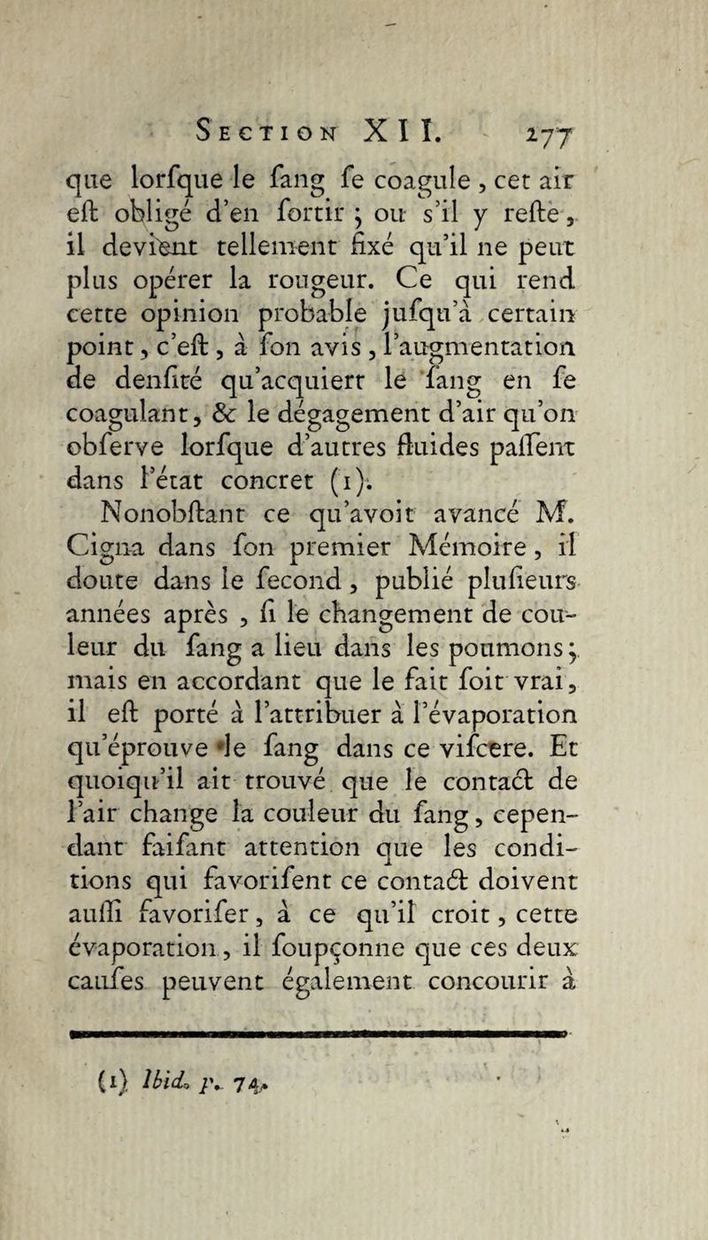 que lorfque le fang fe coagule , cer air eft oblige d’en forcir } ou s’il y refte, il devient tellement fixé qu’il ne peut plus opérer la rougeur. Ce qui rend cette opinion probable jufqu’à certain point, c’eft , à fon avis , l’augmentation de denfité qu’acquiert le fang en fe coagulant, &amp; le dégagement d’air qu’on obferve lorfque d’autres fiuides palfent dans l’état concret (1). Nonobftant ce qu’avoir avancé M. Cigna dans fon premier Mémoire, il doute dans le fécond, publié plufieurs années après , fi le changement de cou¬ leur du fang a lieu dans les poumons mais en accordant que le fait foit vrai, il eft porté à l’attribuer à l’évaporation qu’éprouve *le fang dans ce vifctre. Et quoiqu’il ait trouvé que le contact de l’air change la couleur du fang, cepen¬ dant faifant attention que les condi¬ tions qui favorifent ce contaét doivent aulli favorifer, a ce qu’il croit, cette évaporation, il foupçonne que ces deux cauTes peuvent également concourir à (1) Ibid, /y 74** o