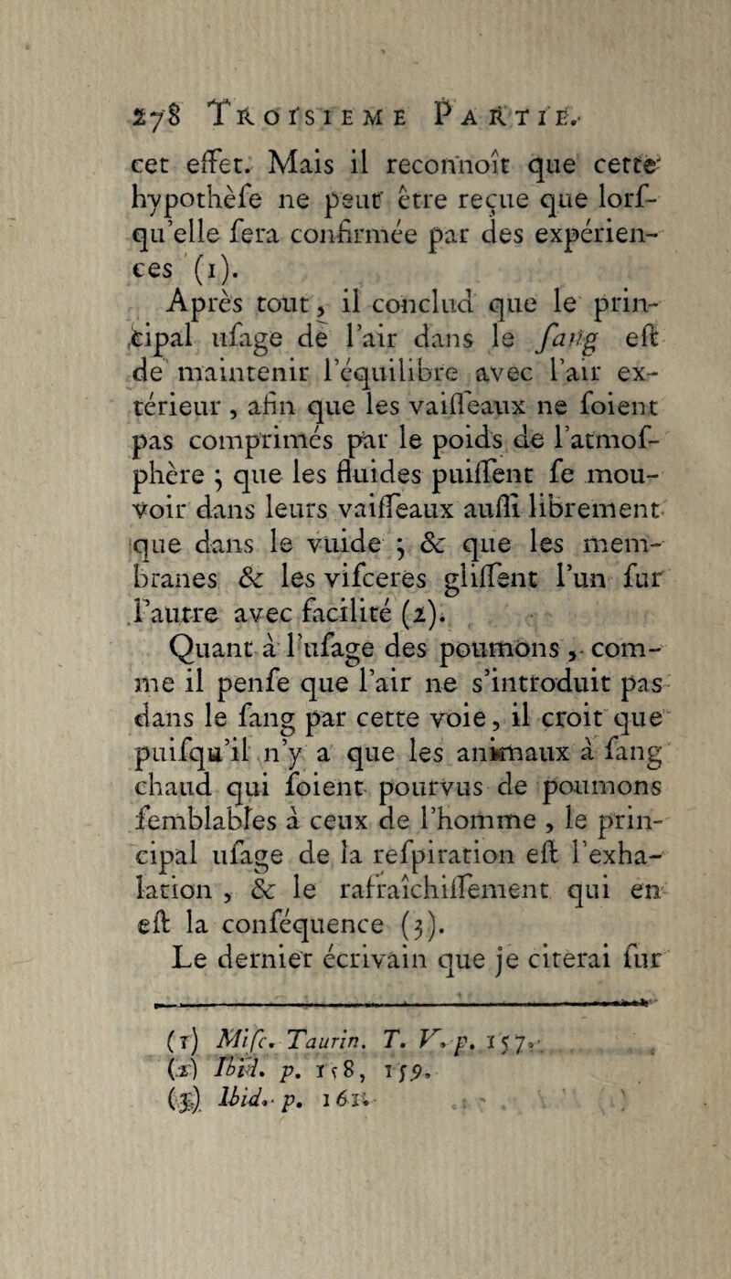 lyî TnofsiEME Parti b,- cet effet. Mais il recon'noît que cette- hypothèfe ne peut' être reçue que lorf- qu’elle fera confirmée par des expérien¬ ces (i). Après tout, il concilia que le prin¬ cipal ufage de l’air dans le faiïg eft de maintenir l’équilibre avec l’air ex¬ térieur , afin que les vaifleaux ne foient pas comprimés par le poids de l’atmof- phère } que les fluides puiffent fe mou¬ voir dans leurs vaiffeaux aufll librement que dans le vuide 3 Sc que les mem¬ branes ôc les vifceres gliffent l’un fur l’autre avec facilité (2). Quant à l’ufage des poumons ,• com¬ me il penfe que l’air ne s’introduit pas dans le fang par cette voie, il croit que puifqu’il n’y a que les anknaux à fang chaud qui foient pourvus de poumons iemblabîes a ceux de l’homme , le prin¬ cipal ufage de la refpiration eft Inha¬ lation , & le rafraîchilfement qui en eft la conféquence (3). Le dernier écrivain que je citerai fur (î) Mi fc, Taurin. T. V*p. i 5 7,- (L) Tbïu* p. i ç8,