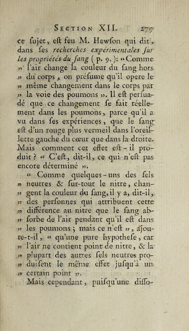 ce lu jet, eft feu M. Hewfon qui dit, dans fes recherches expérimentales Jur les propriétés-du fang ( p. 9. ): a Comme 33 l’air change la couleur du fang hors « du corps on préfume qu’il opéré le 53 même changement dans le corps par la voie des poumons 33. 11 eft perfua- dé que ce changement fe fait réelle¬ ment dans les poumons, parce qu’il a vu dans fes expériences, que le fang- eft d’un rouge plus vermeil dans l’oreil¬ lette gauche du cœur que dans la droite. Ivlais comment cet eftet eft - il pro¬ duit ? « C’eft, dit-il, ce qui n’eft pas encore déterminé « Comme quelques-uns des Tels » neutres 8c fur-tout le nitre, chan- 33 gent la couleur du fang,il y a, dit-il, 33 des perfonnes qui attribuent cette 33 différence au nitre que le fang ai>- 33 forbe de l’air pendant qu’il eft dans 33 les poumons } mais ce n’eft 33, ajou¬ re-t-il , « qu’une pure hypothefe, car 33 l’air ne contient point de nitre, 8c la 33 plupart des autres fels neutres pro- 33 duifent le même effet jufqu a un, 3j- certain point 33. Mais cependant, puifqu’une diffo-