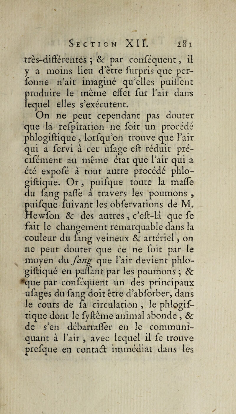 très-différentes ; 3c par conféquent, il y a moins lieu d’etre furpris que per- fonne n’ait imagine qu’elles puiffent produire le meme effet fur l’air dans lequel elles s’exécutent. On ne peut cependant pas douter que la refpiration ne foit un procédé phlogiftique , lorfqu’on trouve que l’air qui a fervi à cet ufage eft réduit pré- cifément au meme état que l’air qui a été expofé à tout autre procédé phlo- gifiique. Or, puifque toute la maffe du fang paffe à travers les poumons » puifque fuivant les obfervations de M. Hewfon 3c des autres 5 c’eff-là que fe fait le changement remarquable dans la couleur du fang veineux Sc artériel * on ne peut douter que ce ne foit par le moyen du fang que l’air devient phla- giftiqué en paflant par les poumons \ 3c *que par conféquent un des principaux ufages du fang doit être d’abforber, dans le cours de fa circulation , le phlogif¬ tique dont le fyftême animal abonde , 3c de s’en débarraffer en le communi¬ quant à l’air , avec lequel il fe trouve prefque en contaét immédiat dans les