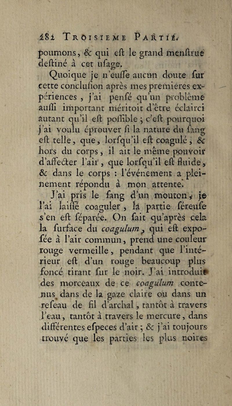 poumons, êc qui efb le grand menftruè deftiné à cet ufage. e> Quoique je n’eufle aucun doute fur cette conclufion après mes premieres ex¬ périences , j’ai penfé qu’un problème aufli important rriéritoit d’etre éclairci autant qu’il eft poffible j ç?eft pourquoi j’ai voulu éprouver fi la nature du fang eft telle, que, lorfqu’il eft coagulé, Ôc hors du corps, il ait le meme pouvoir d’affeéter l’air, que lorfqu’il eft fluide, Ôc dans le corps : l’événement a plei¬ nement répondu à mon attente. J’ai pris le fang d’un mouton y je Î ai laine coaguler , la partie féreufe s’en eft féparée. On fait qu’après cela la furface du coagulum p qui eft expo- fée à l’air commun, prend une couleur rouge vermeille, pendant que l’inté¬ rieur eft d’un rouge beaucoup plus foncé tirant fur le noir. J’ai introduit des morceaux de ce coagulum conte¬ nus dans de la gaze claire ou dans un refeau de fil d’archal, tantôt a travers l’eau, tantôt à travers le mercure, dans différentes efpeces d’air ; ôc j’ai toujours trouvé que les parties les plus noires