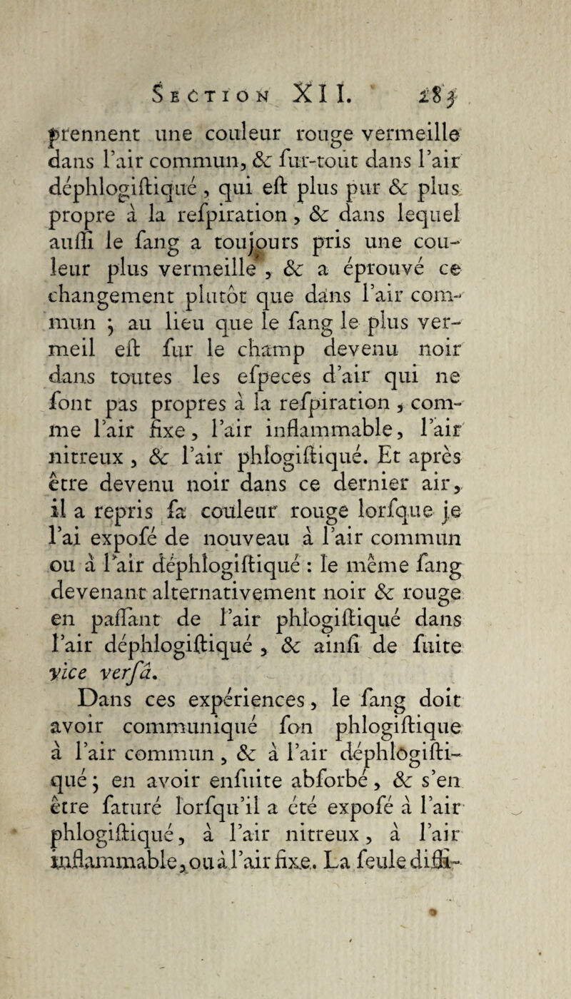 prennent une couleur rouge vermeille dans l’air commun, ôc fur-tout dans l’air déphlogiftiqué , qui eft plus pur ôc plus propre à la refpiration, & dans lequel auiîi le fang a toujours pris une cou¬ leur plus vermeille , ôc a éprouvé ce changement plutôt que dans l’air com¬ mun } au lieu que le fang le plus ver¬ meil eft fur le champ devenu noir dans toutes les efpeces d’air qui ne font pas propres à la refpiration , com¬ me fair fixe, l’air inflammable, l’air nitreux , Ôc l’air phlogiftiqué. Et après être devenu noir dans ce dernier air, il a repris fa couleur rouge lorfque je l’ai expofé de nouveau à l’air commun ou à fair déphlogiftiqué : le même fang devenant alternativement noir ôc rouge en paftant de l’air phlogiftiqué dans l’air déphîogiftiqué , ôc ainfi de fuite Vice verfâ. Dans ces expériences, le fang doit avoir communiqué fan phlogiftique a l’air commun, ôc à l’air déphlûgifti- qué} en avoir enfuite abforbé, ôc s’en être faturé lorfqu’il a été expofé à l’air phlogiftiqué, à l’air nitreux, à l’air inflammable, ouà l’air fixe.. La feule difi-
