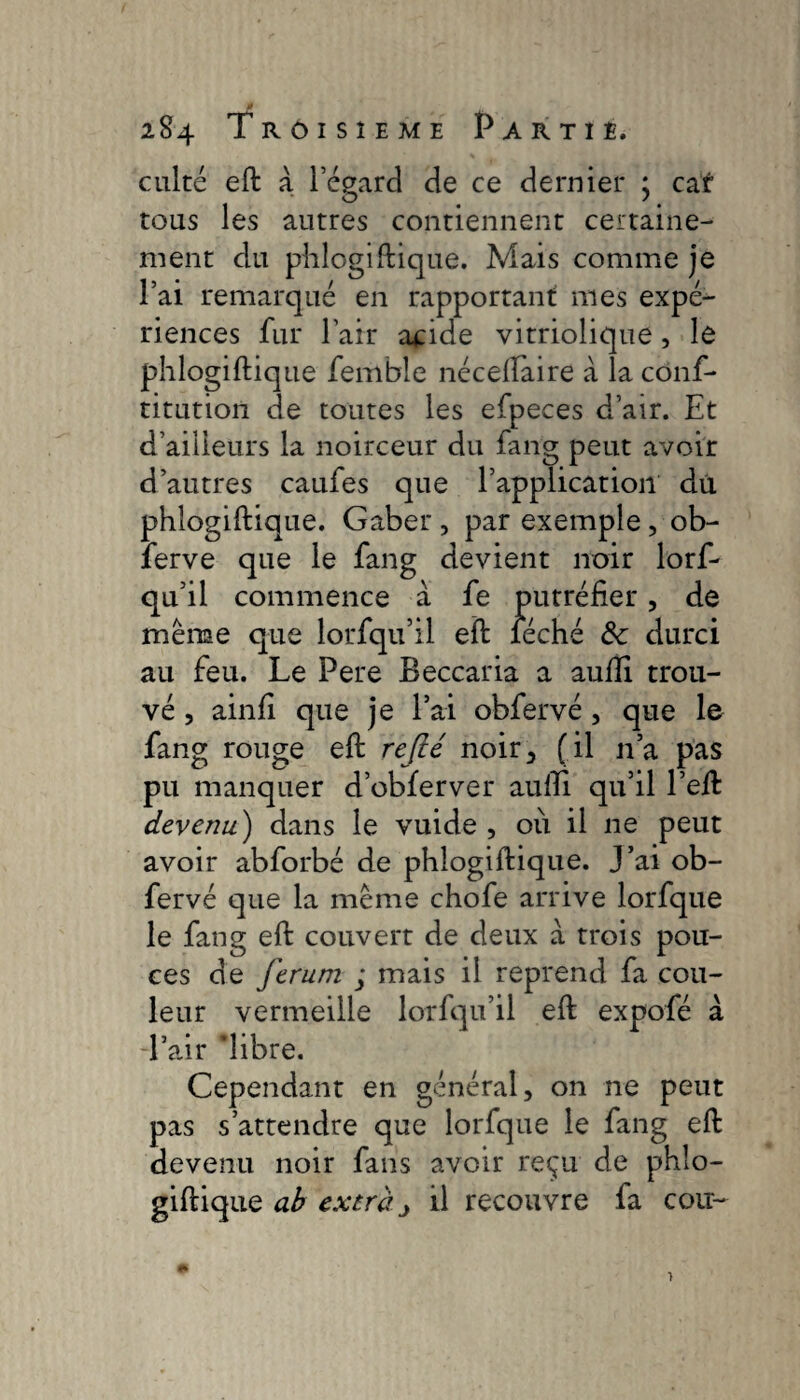 Ê 284 Troisième Partie. culte eft à l’égard de ce dernier ; car tous les antres contiennent certaine¬ ment du phlogiftique. Mais comme je l’ai remarqué en rapportant mes expé¬ riences fur Pair acide vitriolique, le phlogiftique femble néceftaire à la conf¬ utation de toutes les efpeces d’air. Et d’ailleurs la noirceur du fang peut avoir d’autres caufes que l’application du phlogiftique. Gaber , par exemple , ob- ferve que le fang devient noir lorf- qu’il commence a fe putréfier, de même que lorfqu’il eft léché de durci au feu. Le Pere Beccaria a aufti trou¬ vé , ainfi que je l’ai obfervé, que le fang rouge eft refté noir, (il n’a pas pu manquer d’obferver aufti qu’il l’eft devenu) dans le vuide , où il ne peut avoir abforbé de phlogiftique. J’ai ob¬ fervé que la même chofe arrive lorfque le fang eft couvert de deux a trois pou¬ ces de ferum ; mais il reprend fa cou¬ leur vermeille lorfqu’il eft expofé à -l’air ’libre. Cependant en général, on ne peut pas s’attendre que lorfque le fang eft devenu noir fans avoir reçu de phlo¬ giftique ab extra j il recouvre fa cou-