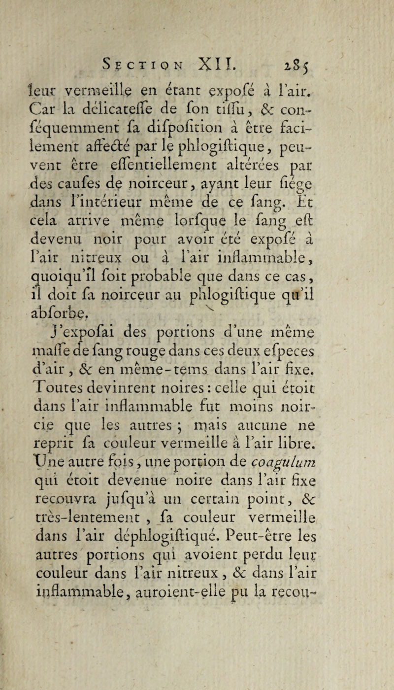 leur vermeille en étant çxpofé à l’air. Car la délicatefle de fon tillïi, 3c con- féquemment fa difpofttion a être faci¬ lement affeété par le phlogiftique, peu¬ vent être elTentiellement altérées par des caufes de noirceur, ayant leur liège dans l’intérieur même de ce fang. Et cela arrive même lorfque le fang eft devenu noir pour avoir été expofé à l’air nitreux ou à l’air inflammable, quoiqu’il foit probable que dans ce cas, il doit fa noirceur au phlogiftique qu’il abforbe. J’expofai des portions d’une même malle de lang rouge dans ces deux efpeces d’air , 3c en même-tems dans l’air flxe. Toutes devinrent noires : celle qui étoit dans l’air inflammable fut moins noir¬ cie que les autres ; mais aucune ne reprit fa couleur vermeille à l’air libre. XJne autre fois, une portion de çoagulum qui étoit devenue noire dans l’air flxe recouvra jufqua un certain point, 3c très-lentement , fa couleur vermeille dans l’air déphlogiftiqué. Peut-être les autres portions qui avoient perdu leur couleur dans l’air nitreux , 3c dans l’air inflammable, auroient-elle pu la recou-