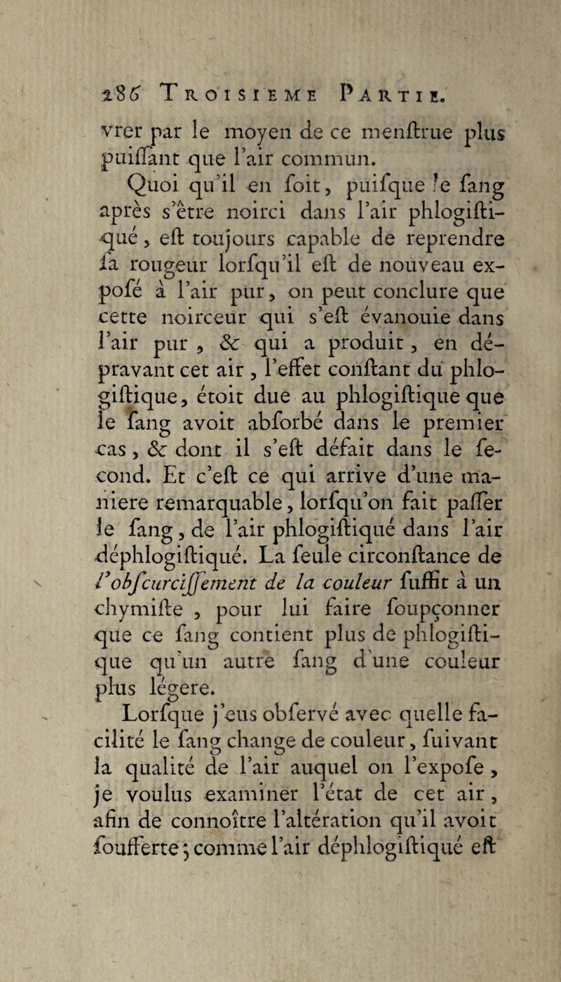 \ vrer par le moyen de ce menftrue plus puiftant que l’air commun. Quoi qu’il en foit, puifque le fang après s’ètre noirci dans l’air phlogifti- •qué, eft toujours capable de reprendre fa rougeur lorfqu’il eft de nouveau ex- pofé à r air pur, on peut conclure que cette noirceur qui s’eft évanouie dans l’air pur , &: qui a produit, en dé¬ pravant cet air , l’effet conftant du phlo- giftique, étoit due au phlogiftique que le fang avoit abforbé dans le premier cas , ôc dont il s’eft défait dans le fé¬ cond. Et c’eft ce qui arrive d’une ma¬ niéré remarquable, lorfqu’on fait paflèr le fang, de l’air phlogiftiqué dans l’air déphlogiftiqué. La feule circonftance de robfcardj]ement de la couleur fuffit à. un chymifte , pour lui faire foupçonner que ce fane contient plus de phlogifti- que qu un autre iang cl une couleur plus légère. Lorfque j’eus obiervé avec quelle fa¬ cilité le fang change de couleur, fuivant la qualité de l’air auquel on l’expofe , je voulus examiner l’état de cet air, afin de connoître l’altération qu’il avoit foufferte j comme l’air déphlogiftiqué eft