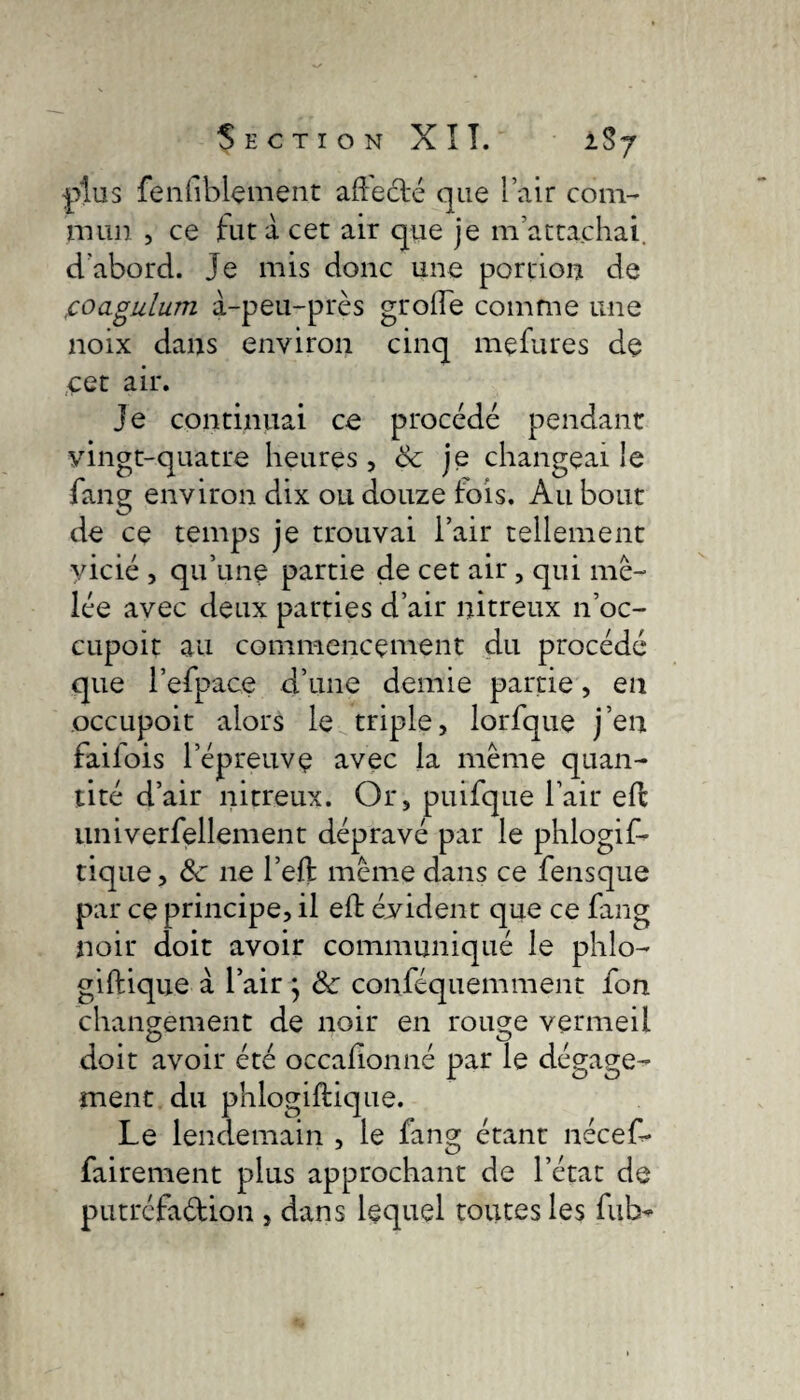 Section XI T. 2S7 plus fenfblement affecté que lair com¬ mun , ce fut à cet air que je m’attachai, d’abord, je mis donc une portion de foagulum à-peu-près grofle comme une noix dans environ cinq mçfures de cet air. Je continuai ce procédé pendant vingt-quatre heures, & je changeai le fang environ dix ou douze fois. Au bout de ce temps je trouvai l’air tellement vicié , qu’une partie de cet air, qui mê¬ lée avec deux parties d’air nitreux 11’oc- cupoit au commencenient du procédé que l’efpace d’une demie partie, en occupoit alors le triple, lorfque j’en failois l’épreuve avec la même quan¬ tité d’air nitreux. Or, puifque l’air efc univerfellement dépravé par le phlogif- tique, Sc ne l’eft même dans ce fensque par ce principe, il eft évident que ce fang noir doit avoir communiqué le phlo- giftique à l’air j & conféquemment fon changement de noir en rouge vermeil doit avoir été occalionné par le dégage¬ ment du phlogiftique. Le lendemain , le fang étant nécef- fairement plus approchant de l’état de putréfa&ion , dans lequel toutes les ful>