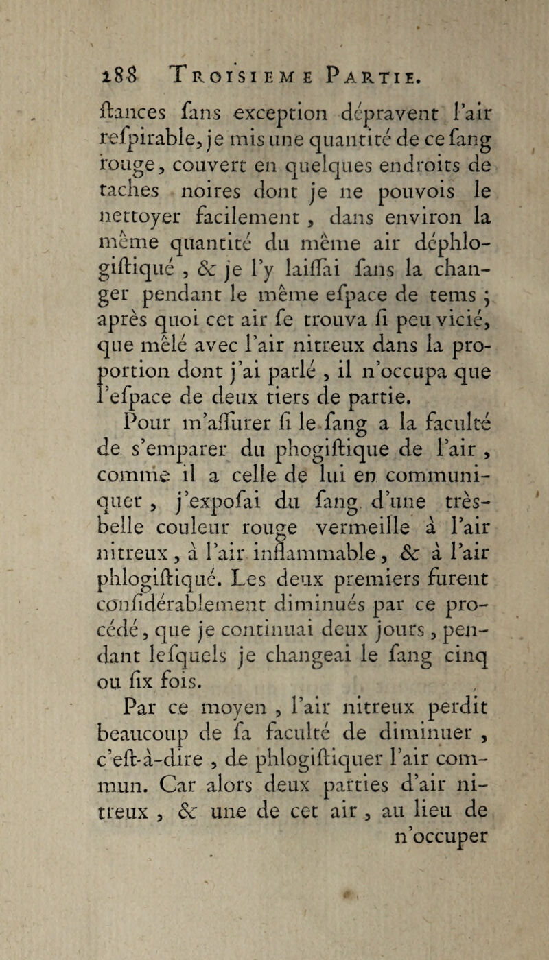 fiances fans exception dépravent lair refpirable, je mis une quantité de ce fang rouge, couvert en quelques endroits de taches noires dont je ne pouvois le nettoyer facilement , dans environ la même quantité du même air déphlo- giftiqué , & je l’y laifTai fans la chan¬ ger pendant le même efpace de tems j après quoi cet air fe trouva fi peu vicié, que mêlé avec l’air nitreux dans la pro¬ portion dont j’ai parlé , il n’occupa que Pelpace de deux tiers de partie. Pour m’affûter fi le fang a la faculté de s’emparer du phogiftique de l’air , comme il a celle de lui en communi¬ quer , j’expofai du fang d’une très- belle couleur rouge vermeille à l’air nitreux, à l’air inflammable, 8c à Pair phlogiftiqué. Les deux premiers furent confidérablement diminués par ce pro¬ cédé, que je continuai deux jours, pen¬ dant lefquels je changeai le fang cinq ou fix fois. Par ce moyen , Pair nitreux perdit beaucoup de fa faculté de diminuer , cell-à-dire , de phlogiftiquer Pair com¬ mun. Car alors deux parties d’air ni¬ treux , 8c une de cet air , au lieu de n’occuper