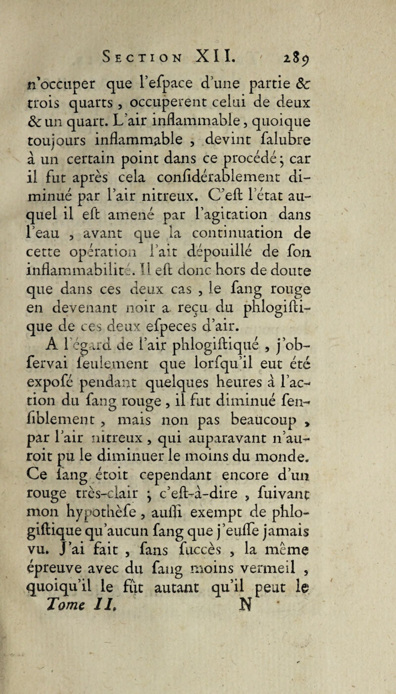 rf occuper que l’efpace d’une partie 8c trois quarts , occupèrent celui de deux &un quart. Lair inflammable, quoique toujours inflammable , devint falubre à un certain point dans ce procédé ; car il fut après cela conftdérablement di¬ minué par l’air nitreux. C’eft l’état au¬ quel il eft amené par l’agitation dans l’eau , avant que la continuation de cette opération l’ait dépouillé de fou inflammabilité. 11 eft donc hors de doute que dans ces deux cas , le fang rouge en devenant noir a reçu du phlogifti- que de ces deux efpeces d’air. A l’égard de l’air phlogiftiqué , j’ob- fervai leulement que lorfqu’il eut été expofé pendant quelques heures à l’ac¬ tion du fang rouge , il fut diminué fen- fiblement , mais non pas beaucoup , par l’air nitreux , qui auparavant n’au- roit pu le diminuer le moins du monde. Ce fang étoit cependant encore d’un rouge très-clair ^ c’eft-à-dire , fui vaut mon hypothèfe, aufli exempt de phlo- giftique qu’aucun fang que j’eufle jamais vu. J’ai fait , fans fuccès , la même épreuve avec du fang moins vermeil , quoiqu’il le flït autant qu’il peut le Tome II, N