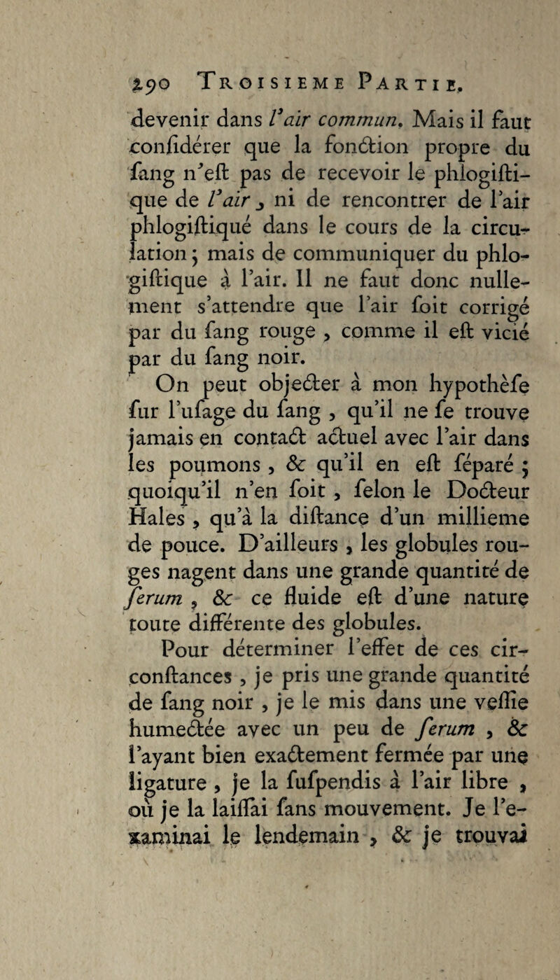 devenir dans Vair commun. Mais il faut confidérer que la fonétion propre du fang n'eft pas de recevoir le phiogifbi— que de Vair ni de rencontrer de Pair phlogiftiqué dans le cours de la circu¬ lation ; mais de communiquer du phlo- giftique à l’air. Il ne faut donc nulle¬ ment s’attendre que l’air foit corrigé par du fang rouge , comme il eft vicié par du fang noir. On peut objeéter à mon hypothèfe fur l’ufage du fang , qu’il ne fe trouve jamais en contaét actuel avec l’air dans les poumons , 8c qu’il en eft féparé $ quoiqu’il n’en foit , felon le Doéteur Haies , qu a la diftance d’un millième de pouce. D’ailleurs > les globules rou¬ ges nagent dans une grande quantité de ferum , 8c ce fluide eft d’une nature toute différente des globules. Pour déterminer l’effet de ces cir- conftances , je pris une grande quantité de fang noir , je le mis dans une veflie humeâée avec un peu de ferum , 8c Payant bien exaétement fermée par une ligature , je la fufpendis à Pair libre , où je la laiflai fans mouvement. Je l’e¬ xaminai le lendemain > 8c je trouvai