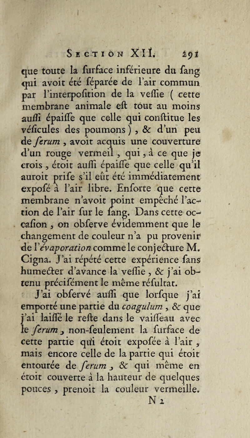 Section Xîï. lyl que toute la furface inférieure du fang qui avoit été féparée de l’air commun par l’inrerpofition de la vedie ( cette membrane animale eft tout au moins aulïî épaide que celle qui conftitue les védcules des poumons ) 5 8c d’un peu de fcrum , avoit acquis une couverture d’un rouge vermeil , qui, à ce que je crois , étoit aulli épaide que celle qu’il auroit prife s’il eût été immédiatement expofé à l’air libre. Enforte que cette membrane n’avoit point empêché l’ac¬ tion de l’air fur le fang. Dans cette oc- cafion 3 on obferve évidemment que le changement de couleur n’a pu provenir de Y évaporation comme le conjecture M. Cigna. J’ai répété cette expérience fans humeéter d’avance la velîie , & j’ai ob¬ tenu précifément le même réfultat. J’ai obfervé audi que lorfque j’ai emporté une partie du coagulum , 8c que j’ai lailîe le refte dans le vaiffeau avec le fcrum ^ non-feulement la furface de cette partie qu'i étoit expofée à l’air 5 mais encore celle de la partie qui étoit entourée de ferum & qui même en étoit couverte à la hauteur de quelques pouces , prenoit la couleur vermeille. Ni