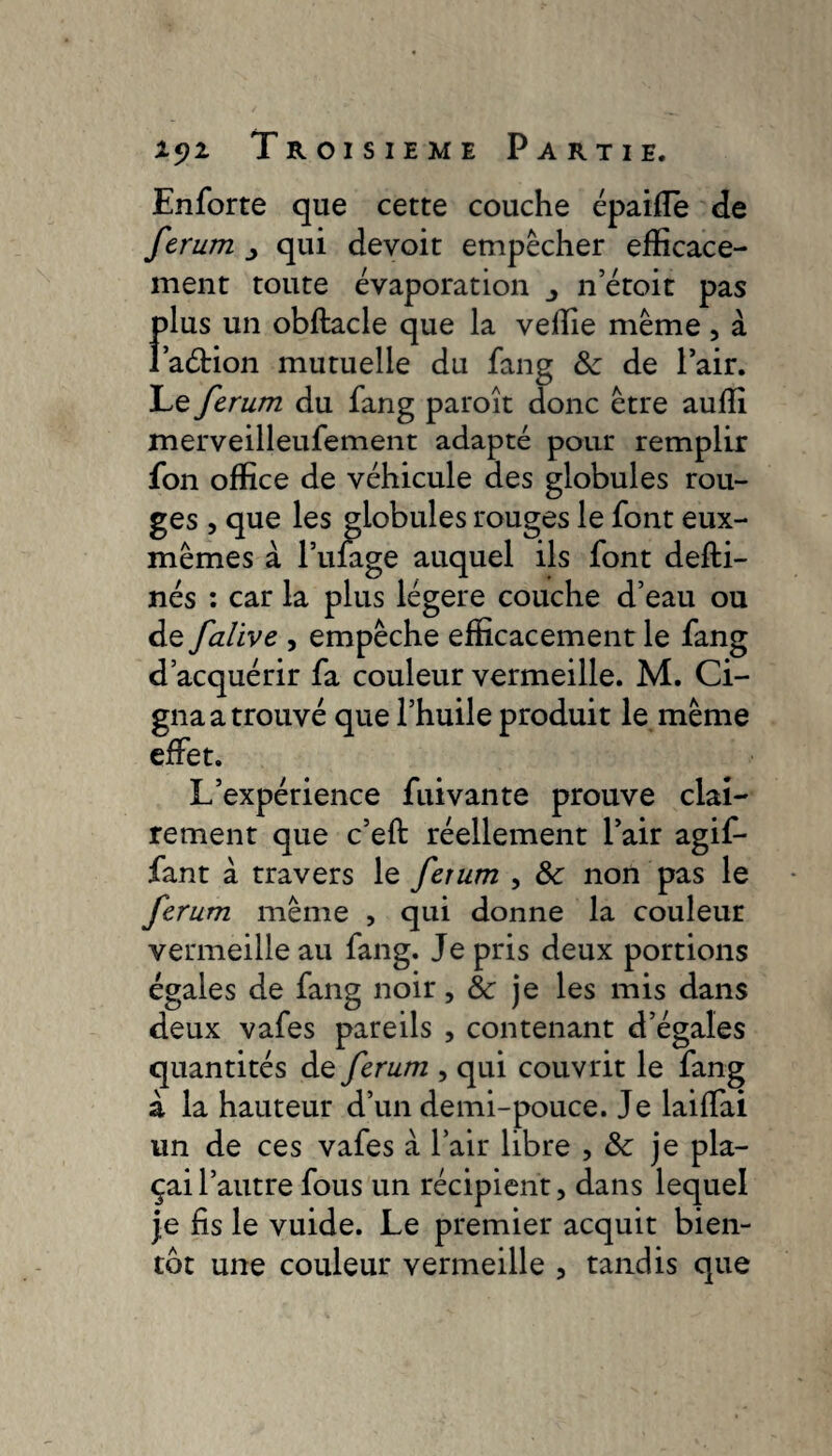 Enforte que cette couche épaiffe de ferum qui devoit empêcher efficace¬ ment toute évaporation n’étoit pas plus un obftacle que la veffie même , à l’aétion mutuelle du fang &: de l’air. Le ferum du fang paroît donc être auffi merveilleufement adapté pour remplir fon office de véhicule des globules rou¬ ges , que les globules rouges le font eux- mêmes à Pillage auquel ils font defti- nés : car la plus légère couche d’eau ou de falive , empêche efficacement le fang d’acquérir fa couleur vermeille. M. Ci¬ gna a trouvé que l’huile produit le même effet. L’expérience fuivante prouve clai¬ rement que c’eft réellement l’air agif- fant à travers le ferum , 8c non pas le ferum même , qui donne la couleur vermeille au fang. Je pris deux portions égales de fang noir, 8c je les mis dans deux vafes pareils , contenant d’égales quantités de ferum , qui couvrit le fang à la hauteur d’un demi-pouce. Je laiffai un de ces vafes à l’air libre , 8c je pla¬ çai l’autre fous un récipient, dans lequel je fis le vuide. Le premier acquit bien¬ tôt une couleur vermeille , tandis que