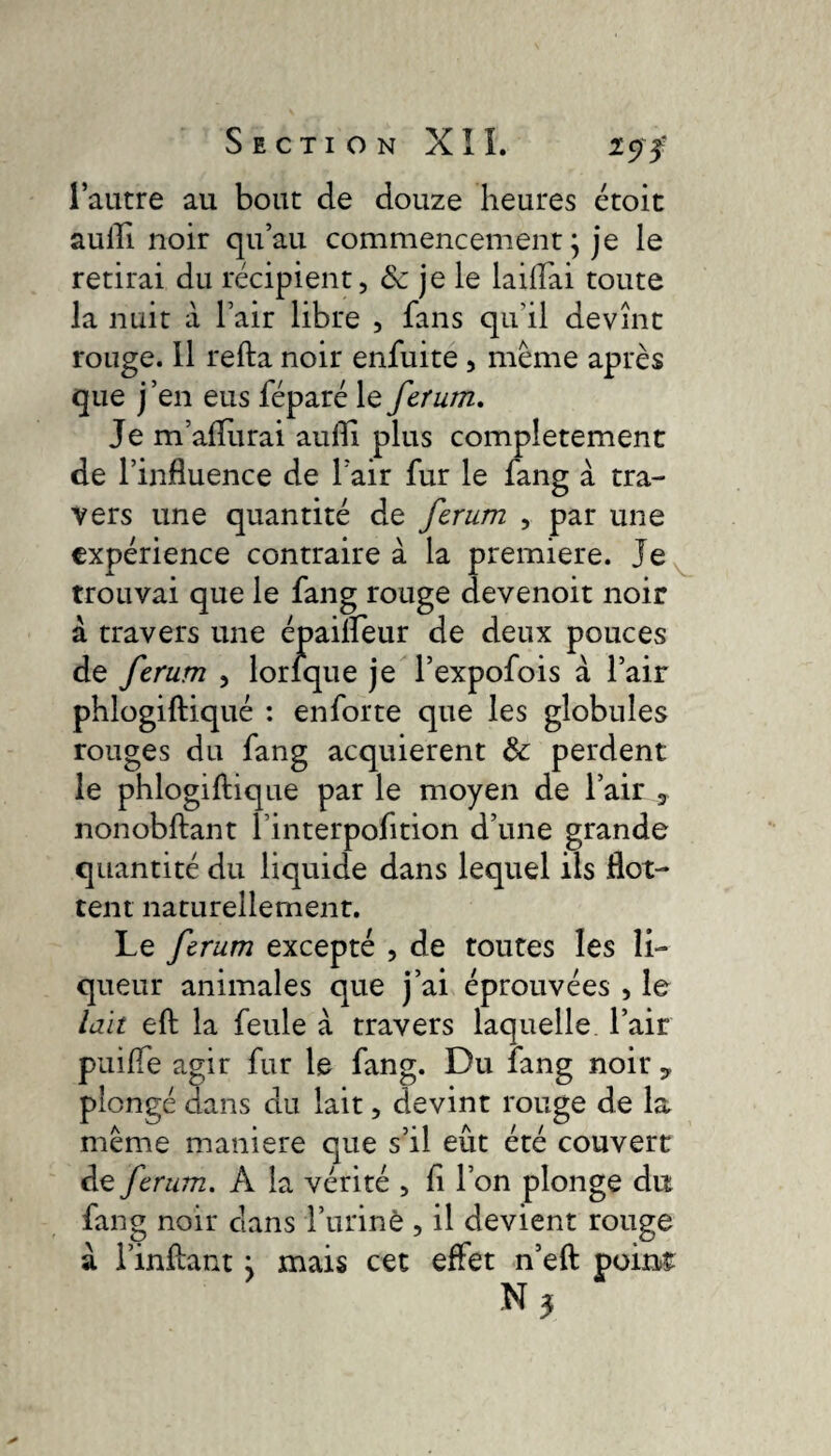 l’autre au bout de douze heures étoit auilî. noir qu’au commencement ; je le retirai du récipient, «Sc je le lailîai toute la nuit à l’air libre , fans qu'il devînt rouge. 11 refta noir enfuite , même après que j’en eus féparé le ferum. Je m’aflurai aulîi plus complètement de l’influence de l’air fur le fang à tra¬ vers une quantité de ferum , par une expérience contraire à la premiere. Je trouvai que le fang rouge devenoit noir à travers une épailfeur de deux pouces de ferum , lorlque je l’expofois à l’air phlogiftiqué : en forte que les globules rouges du fang acquièrent ôc perdent le phlogiftiqué par le moyen de l’air 3 nonobftant l’interpofition d’une grande quantité du liquide dans lequel ils flot¬ tent naturellement. Le ferum excepté , de toutes les li¬ queur animales que j’ai éprouvées , le lait eft la feule à travers laquelle l’air puifle agir fur le fang. Du fang noir y plongé dans du lait, devint rouge de la même maniéré que s’il eût été couvert de ferum. À la vérité , fi l’on plonge du fang noir dans l’arinè , il devient rouge a l’inftant j mais cet effet n’eft poin>£