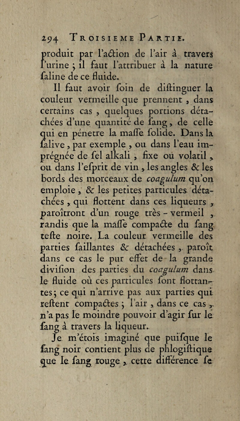 Froduit par l’aétion de l’air à travers urine } il faut l’attribuer à la nature faline de ce fluide. Il faut avoir foin de diftinguer la couleur vermeille que prennent , dans certains cas , quelques portions déta¬ chées d’une quantité de fang, de celle qui en pénétré la mafle folide. Dans la falive , par exemple , ou dans l’eau im¬ prégnée de fel alkali , fixe ou volatil * ou dans l’efprit de vin , les angles ôc les bords des morceaux de coagulum qu’on emploie , & les petites particules déta¬ chées , qui flottent dans ces liqueurs y paraîtront d’un rouge très - vermeil , randis que la mafle compacte du fang tefte noire. La couleur vermeille des parties faillantes ôc détachées , paraît dans ce cas le pur eifet de la grande divifion des parties du coagulum dans le fluide où ces particules font flottan^- tes; ce qui n’arrive pas aux parties qui relient compactes \ l’air , dans ce cas y n’a pas le moindre pouvoir d’agir fur le fang à travers la liqueur. Je m’étois imaginé que puifque le fang noir contient plus de phlogiftique que le. fang rouge cette différence fe