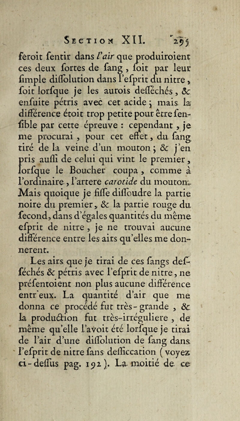 feroit fentir dans Vaïr que produiroienc ces deux fortes de fang , foit par leur fimple diflblution dans l’efprit du nitre , foit lorfque je les aurois defléchés, ôc enfuite pétris avec cet acide j mais la différence étoit trop petite pour être fen- üble par cette épreuve : cependant , je me procurai , pour cet effet, du fang tiré de la veine d’un mouton ; & j’en pris aulli de celui qui vint le premier, lorfque le Boucher coupa , comme à l’ordinaire, l’artere carotide du mouton;. Mais quoique je fiffe diffoudre la partie noire du premier,. & la partie rouge du fécond, dans d’égales quantités du même efprit de nitre , je ne trouvai aucune différence entre les airs qu’elles me don¬ nèrent. Les airs que je tirai de ces fangs def- féchés & pétris avec l’efprit de nitre, ne préfentoient non plus aucune différence entr'eux. La quantité d’air que me donna ce procédé fut très-grande , de la production fut très-irréguliere , de même qu’elle i’avoit été lorfque je tirai de l’air d’une difïblution de fang dans. I’efprit de nitre fans defliccation ( voyez ci-deffus pag. 152). La moitié de ce