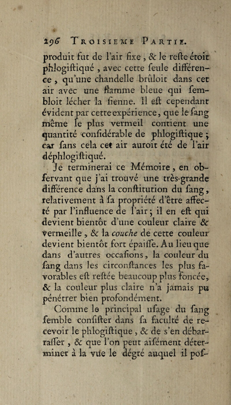 produit fut de l’air fixe , 8c le refte étoit phlogiftiqué , avec cette feule différen¬ ce > qu’une chandelle bruloit dans cet air avec une flamme bleue qui fem- bloit lécher la fienne. Il eft cependant évident par cette expérience, que le fang même le plus vermeil contient une quantité confidérable de phlogiftiqué \ car fans cela cet air auroit été de l’air déphlogiftiqué. Je terminerai ce Mémoire, en ob- fervant que j’ai trouvé une très-grande différence dans la conftitution du fang, relativement a fa propriété d’être affec¬ té par l’influence de l’air ; il en eft qui devient bientôt d’une couleur claire 8c vermeille , 8c la couche de cette couleur devient bientôt fort épaiffe. Au lieu que dans d’autres occafions, la couleur du fang dans les circonftances les plus fa¬ vorables eft reftée beaucoup plus foncée, 8c la couleur plus claire n’a jamais pu pénétrer bien profondément. Comme le principal ufage du fang femble confifter dans fa faculté de re¬ cevoir le phlogiftiqué , <Sc de s’en débar- raffer , 8c que l’on peut aifément déter¬ miner à la vile le dégré auquel il pof-