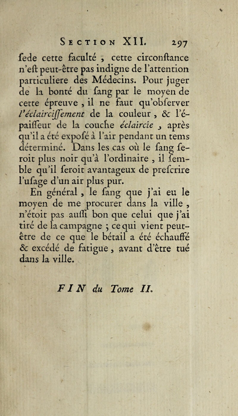 fede cette faculté , cette circonftance n’eft peut-être pas indigne de l’attention particulière des Médecins. Pour juger de la bonté du fang par le moyen de cette épreuve , il ne faut qu’obferver l1'éclaircijjement de la couleur , 8c l’é- paiffeur de la coucbe éclaircie après qu’il a été expofé à l’air pendant un tems déterminé. Dans les cas ou le fang fe- roit plus noir qu’à l’ordinaire , il fem- ble qu’il feroit avantageux de prefcrire l’ufage d’un air plus pur. En général , le fang que j’ai eu le moyen de me procurer dans la ville , n’étoit pas aufli bon que celui que j’ai tiré de la campagne \ ce qui vient peut- être de ce que le bétail a été échauffé 8c excédé de fatigue, avant d’être tué dans la ville. FIN du Tome II.