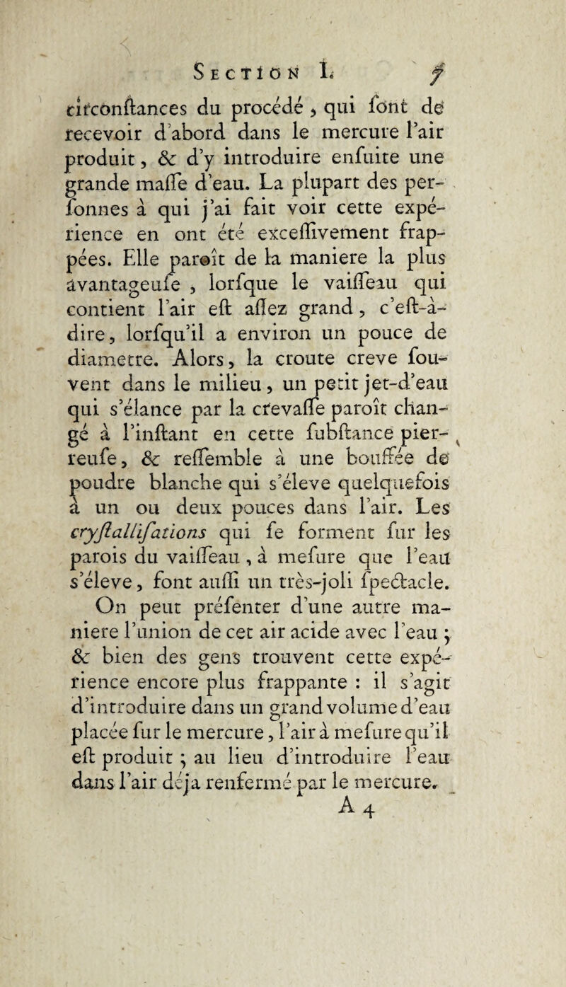 cîrcônftances du procédé > qui font de* recevoir d abord dans le mercure fair produit, 8c d’y introduire enfuite une grande malfe d’eau. La plupart des per¬ sonnes à qui j’ai fait voir cette expé¬ rience en ont été exceffivement frap¬ pées. Elle paraît de la maniéré la plus avantageuie , lorfque le vaiffeau qui contient l’air eft allez grand, c’eft-à- dire, lorfqu’il a environ un pouce de diamètre. Alors, la croûte creve fou- vent dans le milieu, un petit jet-d’eau qui s’élance par la crevalfe paraît chan¬ gé à l’inflant en cette fubftance pier- v reufe, 8c relfemble à une bouffée de poudre blanche qui s’élève quelquefois à un ou deux pouces dans l’air. Les cryJîaUïfations qui fe forment fur les parois du vailTeau , à mefure que l’eau s’élève, font aulîi un très-joli fpeétacle. On peut préfenter d’une autre ma¬ niéré l’union de cet air acide avec l’eau \ 8c bien des gens trouvent cette expé¬ rience encore plus frappante : il s’agit d’introduire dans un grand volume d’eau placée fur le mercure, l’air à mefure qu’il elt produit ; au lieu d’introduire l’eau dans l’air déjà renfermé par le mercurec