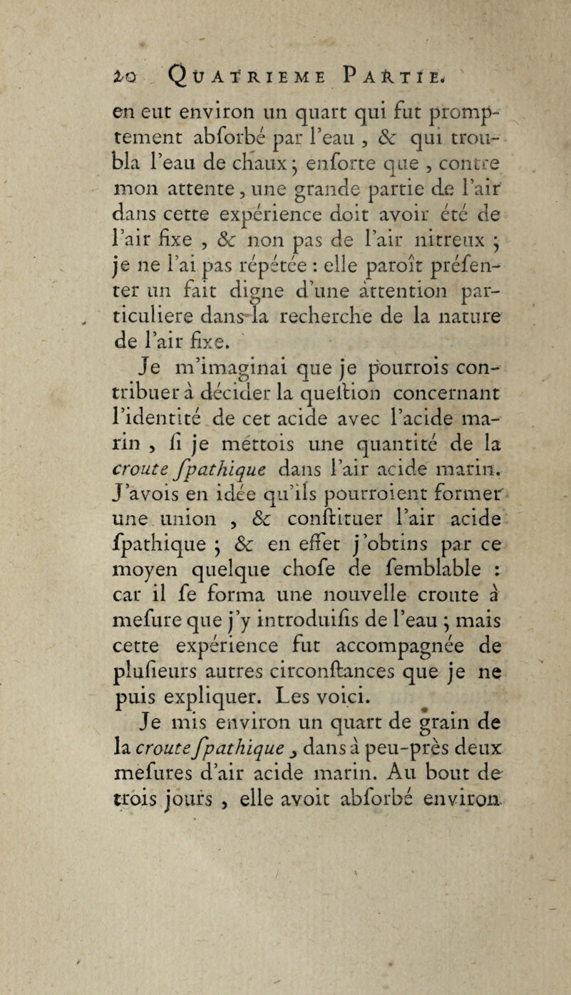 en eut environ un quart qui fut promp¬ tement abforbé par l’eau , Ôc qui trou¬ bla r eau de chaux ^ enforte que , contre mon attente , une grande partie de l’air dans cette expérience doit avoir été de l’air fixe , & non pas de l’air nitreux } je ne l’ai pas répétée : elle paroît préfen- ter un fait digne d’une attention par¬ ticulière dansda recherche de la nature de l’air fixe. Je m’imaginai que je pourrois con¬ tribuer à décider la quellion concernant l’identité de cet acide avec l’acide ma¬ rin , fi je mettois une quantité de la croûte fpathique dans l’air acide marin. J’avois en idée qu’ils pourraient former' une union , & conftituer l’air acide fpathique ; &c en effet j’obtins par ce moyen quelque chofe de femblable : car il fe forma une nouvelle croûte à mefure que j’y introduifis de l’eau ; mais cette expérience fut accompagnée de piufieurs autres circonflances que je ne puis expliquer. Les voici. Je mis environ un quart de grain de la croûte fpathique ^ dans à peu-près deux mefures d’air acide marin. Au bout de trois jours , elle avoir abforbé environ