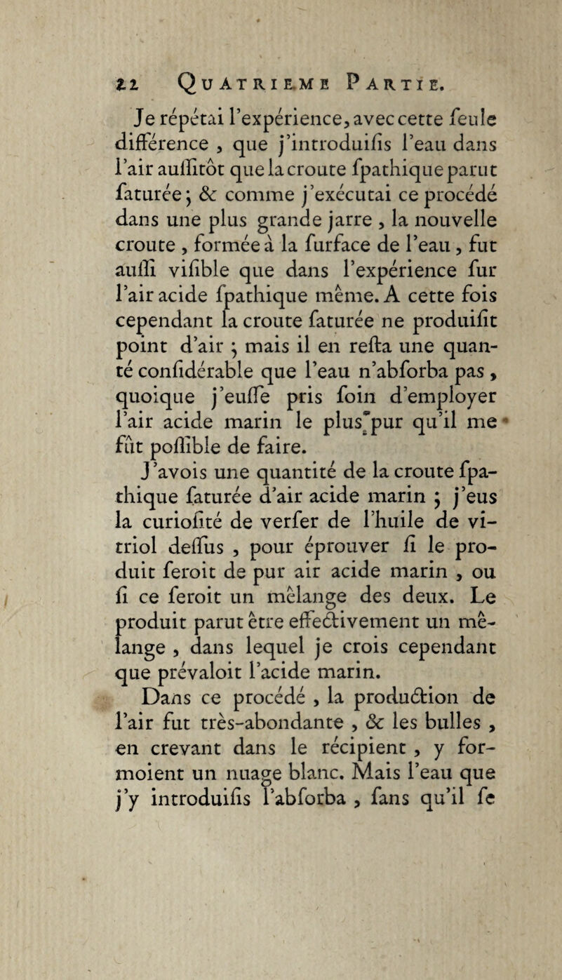 Je répétai l’expérience, avec cette feule différence , que j’introduiffs l’eau dans i’air aullitôt que la croûte fpathique parut faturée j 8c comme j’exécutai ce procédé dans une plus grande jarre , la nouvelle croûte , formée à la furface de l’eau , fut auffi vifible que dans l’expérience fur l’air acide fpathique même. A cette fois cependant la croûte faturée ne produifft point d’air } mais il en refta une quali¬ té confidérable que l’eau n’abforba pas , quoique j’euffe pris foin d’employer l’air acide marin le plus*pur qu’il me fut poflible de faire. J’avois une quantité de la croûte fpa¬ thique faturée d’air acide marin } j’eus la curiofité de verfer de l’huile de vi¬ triol deffus , pour éprouver fi le pro¬ duit feroit de pur air acide marin , ou û ce feroit un mélange des deux. Le produit parut être effectivement un mé¬ lange , dans lequel je crois cependant que prévaloit l’acide marin. Dans ce procédé , la production de l’air fut très-abondante , 8c les bulles , en crevant dans le récipient , y for- moient un nuage blanc. Mais l’eau que j’y introduifis l’abforba , fans qu’il fe