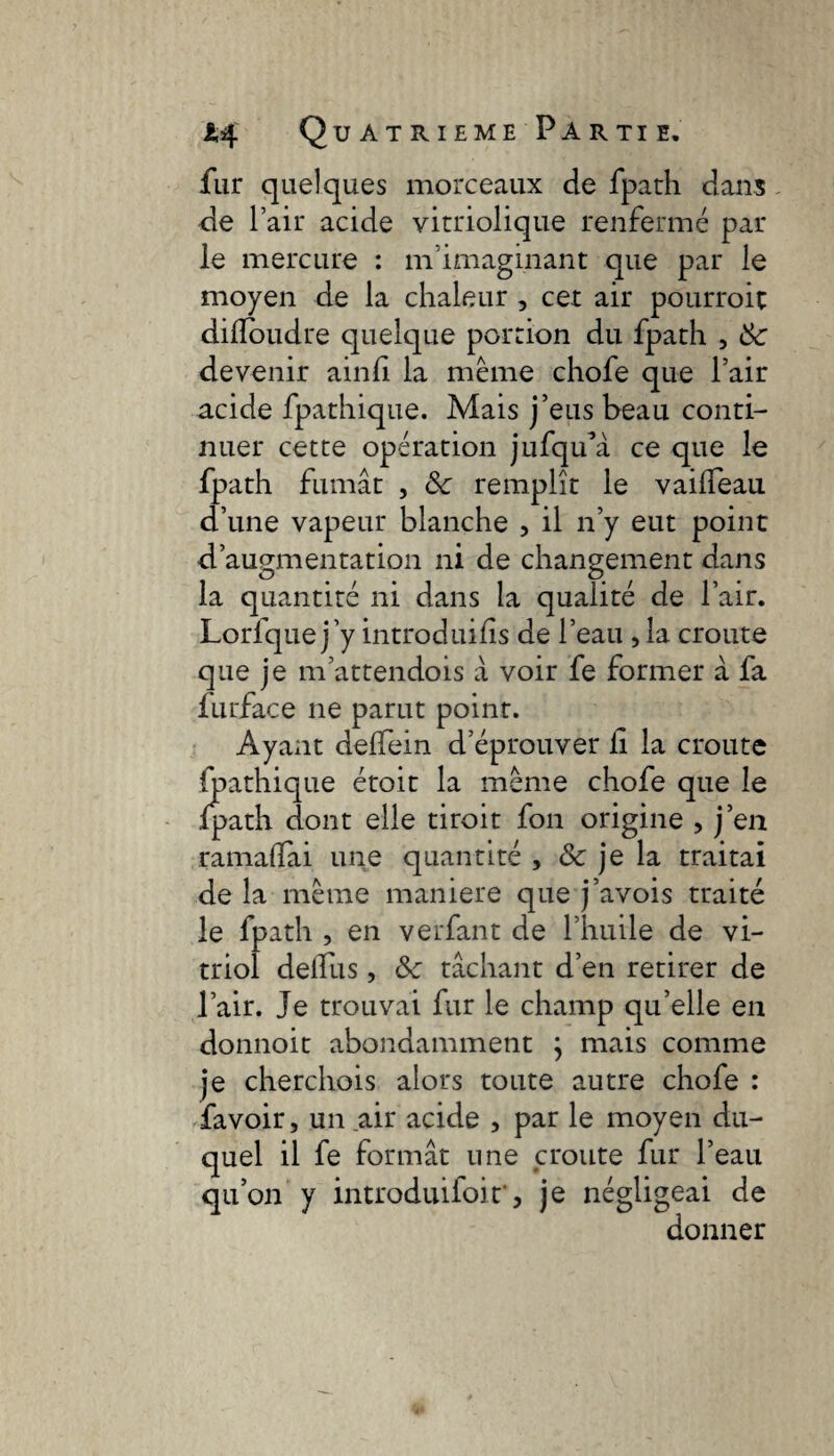 fur quelques morceaux de fpath dans de l’air acide vitriolique renfermé par le mercure : ni imaginant que par le moyen de la chaleur , cet air pourroit dilîoudre quelque portion du fpath , 3c devenir ainfi la meme chofe que l’air acide fpathique. Mais j’eus beau conti¬ nuer cette opération jufqua ce que le fpath fumât , 3c remplît le vailfeau d’une vapeur blanche , il n’y eut point d’augmentation ni de changement dans la quantité ni dans la qualité de l’air. Lorfquej’y introduits de l’eau , la croûte que je m’attendois à voir fe former à fa furface ne parut point. Ayant delfein d’éprouver ii la croûte fpathique étoit la même chofe que le .{path dont elle tiroit fon origine , j’en ramadai une quantité , & je la traitai de la même maniéré que j’avois traité le fpath , en verfant de l’huile de vi¬ triol deifus, 3c tâchant d’en retirer de l’air. Je trouvai fur le champ qu’elle en donnoit abondamment } mais comme je cherchois alors toute autre chofe : favoir, un air acide , par le moyen du¬ quel il fe formât une croûte fur l’eau qu’on y introduifoir, je négligeai de donner