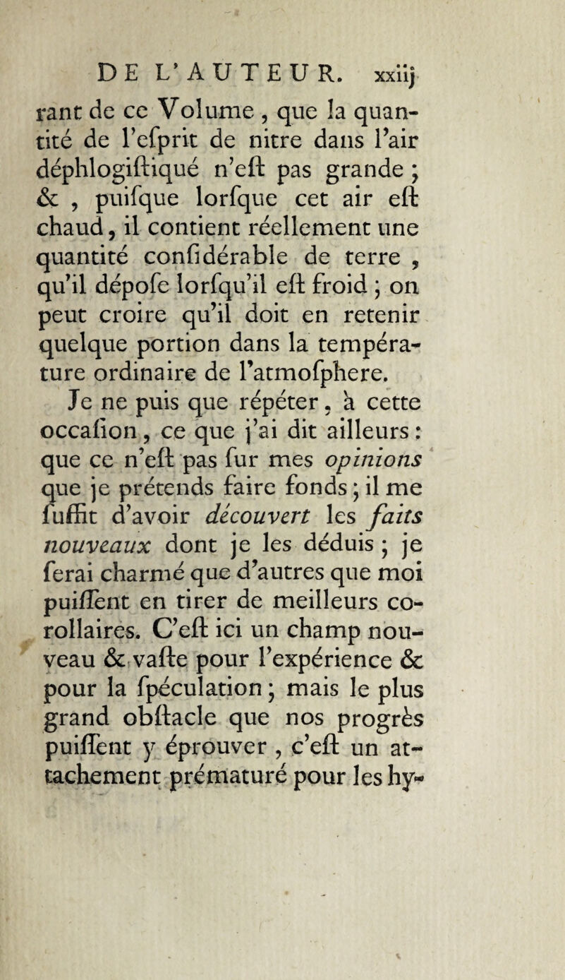 rant de ce Volume , que la quan¬ tité de l’efprit de nitre dans l’air déphlogiftiqué n’eft pas grande ; & , puifque lorfque cet air eft chaud, il contient réellement une quantité confidérable de terre , qu'il dépofe lorfqu’il eft froid ; on peut croire qu’il doit en retenir quelque portion dans la tempéra¬ ture ordinaire de l’atmofphere. Je ne puis que répéter, à cette occalion, ce que j’ai dit ailleurs : que ce n’eft pas fur mes opinions que je prétends faire fonds ; il me luffit d’avoir découvert les faits nouveaux dont je les déduis • je ferai charmé que d’autres que moi puiftent en tirer de meilleurs co¬ rollaires. C’eft ici un champ nou¬ veau & vafte pour l’expérience & pour la fpéculation ; mais le plus grand obftacle que nos progrès puiffent y éprouver , c’eft un at¬ tachement prématuré pour les hy-