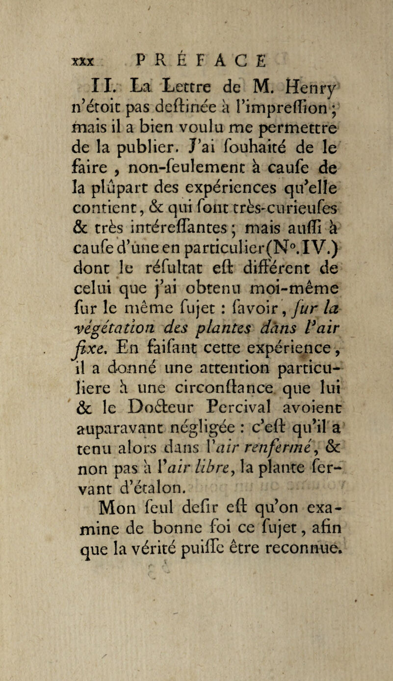 II. La Lettre de M. Henry n’étoit pas deftinée a i’impreflion ; mais il a bien voulu me permettre de la publier. J’ai fouhaité de le faire , non-feulement à caufe de la plupart des expériences qu’elle contient, & qui font très-curieufes & très intéreflantes ; mais auffi k caufe d’une en particulier(N°. IV.) dont le réfultat eft différent de celui que j'ai obtenu moi-même fur le même fujet : favoir, Jur la végétation des plantes dans Pair jixe, En faifant cette expérience, il a donné une attention particu¬ lière h une circonfiance que lui & le Doèieur Percival avoient auparavant négligée : c’eft qu’il a tenu alors dans Y air renfermé, & non pas a Yair libre, la plante fer- vant d’étalon. Mon feul defir eft qu’on exa¬ mine de bonne foi ce fujet, afin que la vérité puilfe être reconnue.