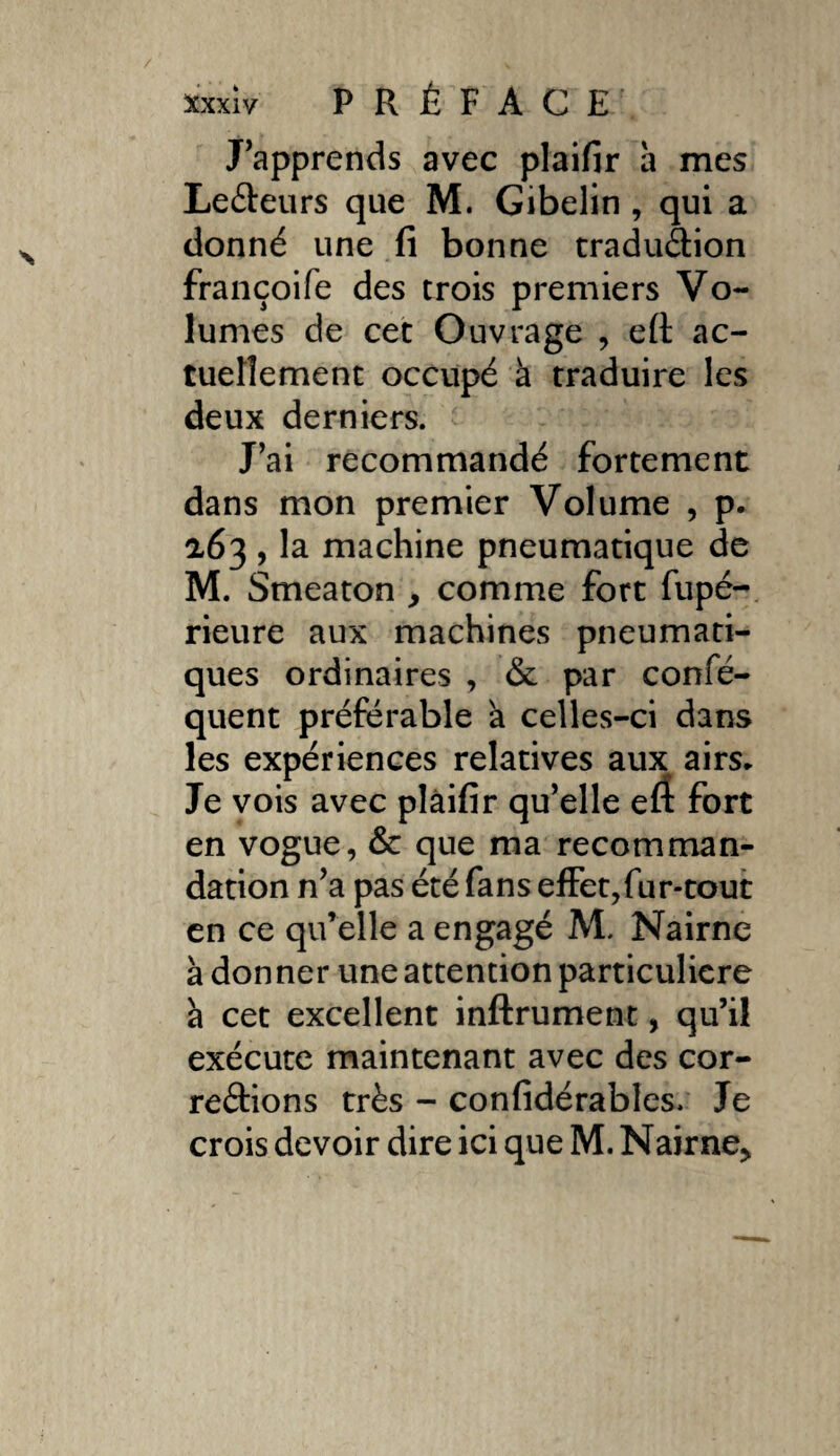 J'apprends avec plaifir a mes LeCteurs que M. Gibelin , qui a donné une fi bonne tradu&ion françoife des trois premiers Vo¬ lumes de cet Ouvrage , efi ac¬ tuellement occupé à traduire les deux derniers. J’ai recommandé fortement dans mon premier Volume , p. a63 , la machine pneumatique de M. Smeaton y comme fort fupé- rieure aux machines pneumati¬ ques ordinaires , & par confé- quent préférable a celles-ci dans les expériences relatives aux airs* Je vois avec plâifir qu’elle efî fort en vogue, & que ma recomman¬ dation n’a pas été fans effet,fur-tout en ce qu’elle a engagé M. Nairne à donner une attention particulière à cet excellent infiniment, qu’il exécute maintenant avec des cor¬ rections très - confidérables. Je crois devoir dire ici que M. Nairne>