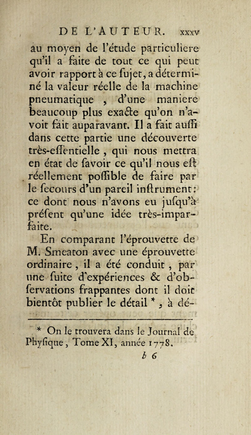 au moyen de l’étude particulière qu’il a faite de tout ce qui peut avoir rapport a ce fujet, a détermi¬ né la valeur réelle de la machine pneumatique , d’une maniéré beaucoup plus exaéte qu’on n’a- voit fait auparavant. Il a fait auffi dans cette partie une découverte très-efféntielle , qui nous mettra en état de favoir ce qu’il nous eft réellement poffible de faire par le fecours d’un pareil infiniment: ce dont nous n’avons eu jufqu’à préfent qu’une idée très-impar¬ faite. En comparant l’éprouvette de M. Smeaton avec une éprouvette ordinaire , il a été conduit , par une fuite d'expériences & d’ob- fervations frappantes dont il doit bientôt publier le détail S à dé- * On le trouvera dans le Journal de Phyfîque, Tome XI, année 177S, b 6