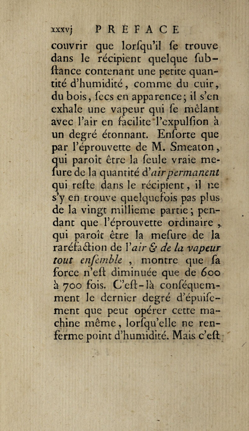 couvrir que lorfqu’il fe trouve dans le récipient quelque fub- ftance contenant une petite quan¬ tité d’humidité, comme du cuir, du bois, fees en apparence; il s’en exhale une vapeur qui fe mêlant avec l’air en facilite Texpulfion à un degré étonnant. Enforte que par l’éprouvette de M. Smeaton,, qui paroît être la feule vraie me* fure de la quantité d'air permanent qui refte dans le récipient, il 11e s’y en trouve quelquefois pas plus de la vingt millième partie ; pen¬ dant que l’éprouvette ordinaire , qui paroît être la mefure de la raréfaélion de Y a ir St de la vapeur tout enfemble , montre que fa force n’eft diminuée que de 600 à 700 fois. C’eft-là conféquem- ment le dernier degré d’épuife- ment que peut opérer cette ma¬ chine même, lorfqu’elle ne ren¬ ferme point d’humidité. Mais c’eft