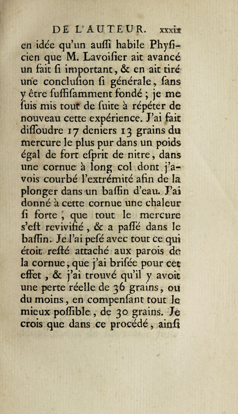 en idée qu’un aufli habile Phyfi- cien que M. Lavoifier ait avancé un fait fi important, & en ait tiré une conclufion fi générale, fans y être fuffifamment fondé ; je me luis mis tout de fuite à répéter de nouveau cette expérience. J’ai fait difïoudre 17 deniers 13 grains du mercure le plus pur dans un poids égal de fort efprit de nitre, dans une cornue à long col dont j’a- vois courbé l’extrémité afin de la plonger dans un baflîn d’eau. J’ai donné a cette cornue une chaleur fi forte , que tout le mercure s’eft revivifié , & a paffé dans le baflîn. Je l’ai pefé avec tout ce qui étoit refté attaché aux parois do la cornue, que j’ai brifée pour cet effet , & j’ai trouvé qu’il y avoit une perte réelle de 36 grains, ou du moins, en compenfant tout le mieux poflible , de 30 grains. Je crois que dans ce procédé, ainfi