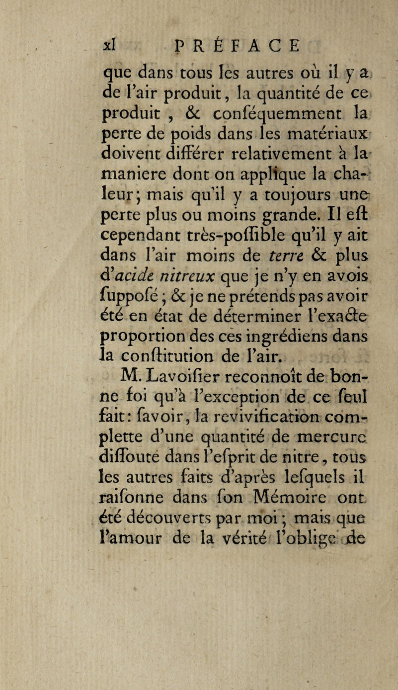 que dans tous les autres où 11 y a de Pair produit, la quantité de ce produit , & conféquemment la perte de poids dans les matériaux doivent différer relativement a la maniéré dont on applique la cha¬ leur; mais qu’il y a toujours une- perte plus ou moins grande. Il eft cependant très-poffible qu’il y ait dans l’air moins de terre & plus à! acide nitreux que je n’y en a vois fuppofé ; & je ne prétends pas avoir été en état de déterminer l’exaâe proportion des ces ingrédiens dans la conftitution de l’air. M. Lavoifier reconnoît de bon¬ ne foi qu’à l’exception de ce feul fait: favoir, la revivification com- plette d’une quantité de mercure diffoute dansl’efprit de nitre, tons les autres faits d’après lefquels il raifonne dans fon Mémoire ont été découverts par moi ; mais que l’amour de la vérité l’oblige de