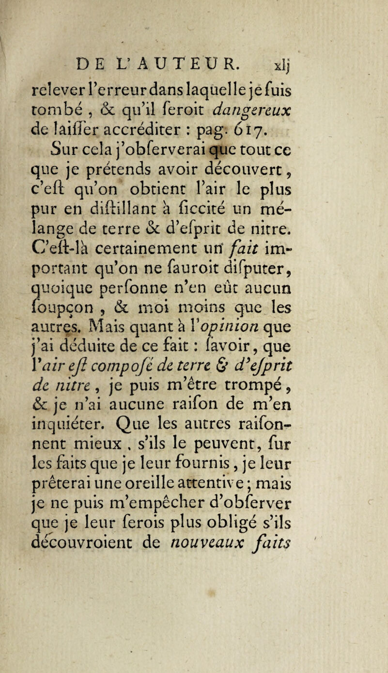 relever Terreur dans laquelle jefuis tombé , & qu’il feroit dangereux de 1 ailier accréditer : pag. 617. Sur cela j’obferverai que tout ce que je prétends avoir découvert , c’eft qu’on obtient l’air le plus pur en diftiliant à ficcité un mé¬ lange de terre & d’efprit de nitre. C’eft-lk certainement un' fait im¬ portant qu’on ne fauroit difputer, quoique perfonne n’en eût aucun foupçon , & moi moins que les autres. Mais quant k Y opinion que j’ai déduite de ce fait : (avoir, que Y air efi compofc de terre & d’ejprit de nitre, je puis m’être trompé, & je n’ai aucune raifon de m’en inquiéter. Que les autres raifon- nent mieux , s’ils le peuvent, fur les faits que je leur fournis, je leur prêterai une oreille attentive ; mais je ne puis m’empêcher d’obferver que je leur ferois plus obligé s’ils découvroient de nouveaux faits