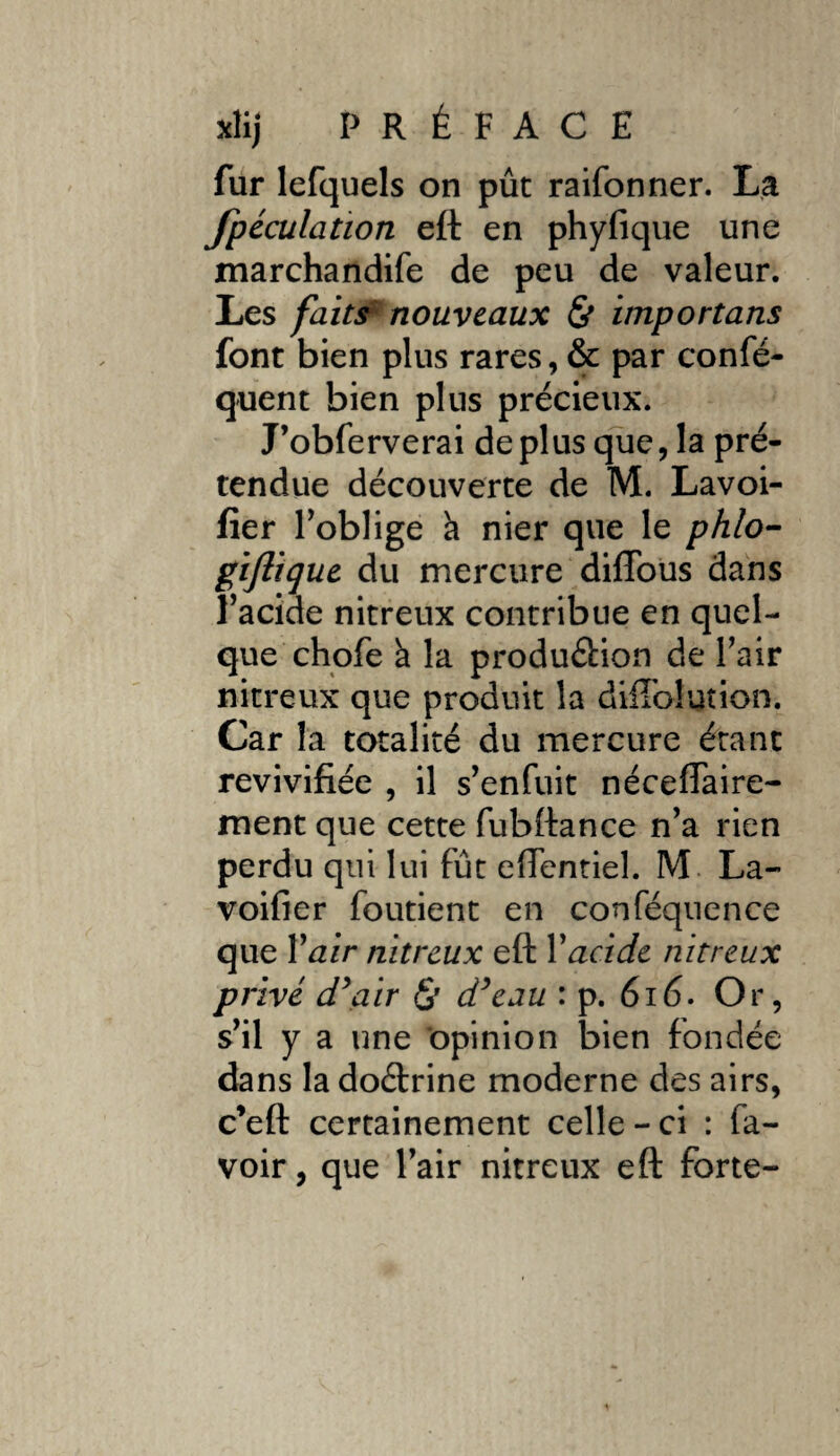 fur lefquels on pût raifonner. La fpéculation eft en phyfique une marchandife de peu de valeur. Les faits nouveaux & importans font bien plus rares, & par confé- quent bien plus précieux. J’obferverai déplus que, la pré¬ tendue découverte de M. Lavoi- fîer l’oblige h nier que le phlo- gijlique du mercure dilTous dans l’acide nitreux contribue en quel¬ que chofe à la produâion de l’air nitreux que produit la dtifolution. Car la totalité du mercure étant revivifiée , il s’enfuit néceffaire- ment que cette fubftance n’a rien perdu qui lui fût eflentiel. M La- voifier foutient en conféquence que Y air nitreux eft Yacide nitreux privé d'air <$' d'eau : p. 616. Or, s’il y a une opinion bien fondée dans la doétrine moderne des airs, c’eft certainement celle-ci : fa- voir, que l’air nitreux eft forte-